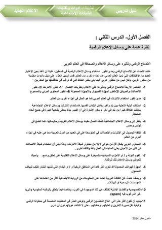 ‫مطر‬ ‫مامون‬2014
‫تدريبي‬ ‫دليل‬‫تطبيقات‬‫وتقنيات‬ ‫ادوات‬
‫االجتماعية‬ ‫الشبكات‬‫الجديد‬ ‫االعالم‬
: ‫الثاني‬ ‫الدرس‬ -‫األول‬ ‫الفصل‬
‫الرقمية‬ ‫اإلعالم‬ ‫وسائل‬ ‫على‬ ‫عامة‬ ‫نظرة‬
‫وسائل‬ ‫على‬ ‫وتاثيره‬ ‫الرقمي‬ ‫االندماج‬‫اإلعالم‬‫والصحافة‬‫في‬‫العربي‬ ‫العالم‬
‫عن‬ ‫نتحدث‬ ‫عندما‬‫تطور‬ ‫ومدى‬ ‫الرقمي‬ ‫االندماج‬‫ال‬ ‫اإلعالم‬ ‫وسائل‬ ‫استخدام‬‫رقمية‬‫في‬‫فلسطين‬‫االعتبار‬ ‫بعين‬ ‫نأخذ‬ ‫أن‬ ‫علينا‬ ،
‫مكتوبة‬ ‫وأدوات‬ ‫دليل‬ ‫على‬ ‫العثور‬ ‫السهل‬ ‫فمن‬ .‫العالم‬ ‫من‬ ‫أخرى‬ ‫أجزاء‬ ‫عن‬ ‫العربي‬ ‫العالم‬ ‫تميز‬ ‫التي‬ ‫االختالفات‬ ‫من‬ ‫العديد‬
‫ولكن‬ ،‫غربي‬ ‫منظور‬ ‫من‬‫الم‬ ‫مع‬ ‫مناقشتها‬ ‫في‬ ‫ترغب‬ ‫قد‬ ‫التي‬ ‫النقاط‬ ‫بعض‬ ‫يلي‬ ‫فيما‬ .‫عربي‬ ‫منظور‬ ‫من‬ ‫ليس‬‫تدربين‬:
1-/ ‫االتصال‬ ‫ونظريات‬ ‫االعالم‬ ‫على‬ ‫وتاثيرها‬ ‫الرقمي‬ ‫لالندماج‬ ‫االربعة‬ ‫العناصر‬1-/ ‫االنترنت‬ ‫تطور‬2-‫تطور‬
/ ‫والموبايل‬ ‫االتصاالت‬3-/ ‫المحمولة‬ ‫واالجهزة‬ ‫الكمبيوتر‬ ‫اجهزة‬ ‫تطور‬4-‫المحتوى‬ ‫تطور‬‫والمسموع‬ ‫المرئي‬
2-‫مدى‬‫تطور‬‫استخدام‬‫اإلنترنت‬‫العالم‬ ‫من‬ ‫أخرى‬ ‫أجزاء‬ ‫في‬ ‫الحال‬ ‫هو‬ ‫كما‬ ‫العربي‬ ‫العالم‬ ‫في‬.
3-‫االجتماعية‬ ‫اإلعالم‬ ‫ووسائل‬ ‫االنترنت‬ ‫فاستخدام‬ .‫أنفسها‬ ‫البلدان‬ ‫وداخل‬ ‫وآخر‬ ‫بلد‬ ‫بين‬ ‫التحتية‬ ‫البنية‬ ‫اختالف‬
‫أن‬ ‫إلى‬ ‫اإلشارة‬ ‫ويمكن‬ .‫آخر‬ ‫إلى‬ ‫بلد‬ ‫من‬ ‫كبيرا‬ ‫اختالفا‬ ‫يختلف‬‫أنحاء‬ ‫جميع‬ ‫في‬ ‫كبيرة‬ ‫بشعبية‬ ‫يحظى‬ ‫بوك‬ ‫الفيس‬
‫المنطقة‬.
4-‫في‬ ‫اتضح‬ ‫كما‬ ،‫وحكوماتها‬ ‫الغربية‬ ‫اإلعالم‬ ‫بوسائل‬ ‫مفيدة‬ ‫اتصال‬ ‫كصلة‬ ‫االجتماعية‬ ‫اإلعالم‬ ‫وسائل‬ ‫إلى‬ ‫ينظر‬
‫ومصر‬ ‫تونس‬.
5-‫أج‬ ‫في‬ ‫عليه‬ ‫هي‬ ‫مما‬ ‫العربية‬ ‫الدول‬ ‫من‬ ‫العديد‬ ‫في‬ ‫أعلى‬ ‫المتوسط‬ ‫في‬ ‫واالتصاالت‬ ‫اإلنترنت‬ ‫إلى‬ ‫الوصول‬ ‫تكلفة‬‫زاء‬
‫العالم‬ ‫من‬ ‫أخرى‬.
6-‫حوالي‬ ‫من‬ ‫أقل‬ ‫يشكل‬ ‫العربي‬ ‫المحتوى‬1‫االتصاالت‬ ‫شبكة‬ ‫استخدام‬ ‫أن‬ ‫يعني‬ ‫وهذا‬ ،‫االنترنت‬ ‫شبكة‬ ‫محتوى‬ ‫من‬ %
‫أخرى‬ ‫وثقافة‬ ‫بلغة‬ ‫العمل‬ ‫إلى‬ ‫الحاجة‬ ‫يعني‬ ‫األحيان‬ ‫من‬ ‫كثير‬ ‫في‬.
7-‫على‬ ‫التقليدية‬ ‫اإلعالم‬ ‫وسائل‬ ‫على‬ ‫بالسيطرة‬ ‫السياسية‬ ‫األحزاب‬ ‫أو‬ / ‫و‬ ‫الدولة‬ ‫تقوم‬‫وأحيانا‬ ،‫واسع‬ ‫نطاق‬
‫للرقابة‬ ‫تلك‬ ‫اإلعالم‬ ‫وسائل‬ ‫تتعرض‬.
8-‫للهاتف‬ ‫كثيف‬ ‫انتشار‬ ‫تشهد‬ ‫التي‬ ‫البلدان‬ ‫أو‬ / ‫و‬ ‫الريفية‬ ‫المناطق‬ ‫في‬ ‫فائدة‬ ‫أكثر‬ ‫تكون‬ ‫قد‬ ‫المحمولة‬ ‫الهواتف‬ ‫أجهزة‬
‫المحمول‬.
9-‫اعتما‬ ‫من‬ ‫أكثر‬ ‫االجتماعية‬ ‫الروابط‬ ‫من‬ ‫المعلومات‬ ‫على‬ ‫تعتمد‬ ‫العربية‬ ‫الثقافة‬ ‫فان‬ ،‫عامة‬ ‫وبصفة‬‫على‬ ‫دها‬
‫البيانات‬ ‫أو‬ ‫الرسمية‬ ‫المؤسسات‬.
10-‫والبريد‬ ‫الحكومية‬ ‫بالرقابة‬ ‫يتعلق‬ ‫فيما‬ ‫وخاصة‬ ،‫الغرب‬ ‫في‬ ‫الموجودة‬ ‫تلك‬ ‫عن‬ ‫تختلف‬ ‫األمنية‬ ‫والقضايا‬ ‫الخصوصية‬
‫فيه‬ ‫المرغوب‬ ‫غير‬(spam)
11-‫في‬ ‫حذرا‬ ‫أكثر‬ ‫نكون‬ ‫أن‬ ‫يجب‬‫ال‬ ‫محتوانا‬ ‫في‬ ‫المضمنة‬ ‫المعطيات‬ ‫في‬ ‫الحذر‬ ‫وتوخي‬ ‫الرقمي‬ ‫المضمون‬ ‫انتاج‬‫رقمي‬
‫و‬‫كيفية‬‫و‬ ‫االخرين‬ ‫صورة‬ ‫نقل‬‫تمثيل‬‫هم‬‫وصفاتهم‬‫ندري‬ ‫أن‬ ‫دون‬ ‫هويتهم‬ ‫نكشف‬ ‫ال‬ ‫حتى‬ ،
 