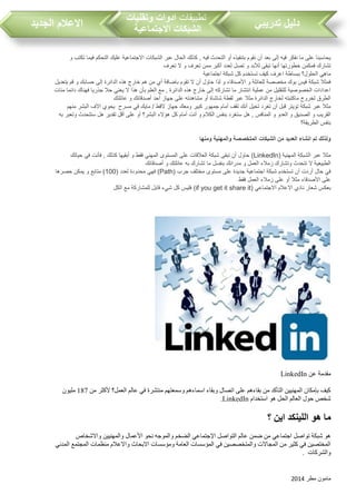‫مطر‬ ‫مامون‬2014
‫تدريبي‬ ‫دليل‬‫تطبيقات‬‫وتقنيات‬ ‫ادوات‬
‫االجتماعية‬ ‫الشبكات‬‫الجديد‬ ‫االعالم‬
‫و‬ ‫تكت‬ ‫فيما‬ ‫التحكم‬ ‫عليك‬ ‫االجتماعية‬ ‫الشبكات‬ ‫عبر‬ ‫الحال‬ ‫كذلك‬ , ‫فيه‬ ‫التحدث‬ ‫أو‬ ‫بتنفيذه‬ ‫نقوم‬ ‫أن‬ ‫بعد‬ ‫إلى‬ ‫فيه‬ ‫نفكر‬ ‫ما‬ ‫على‬ ‫يحاسبنا‬
‫تعرف‬ ‫ال‬ ‫و‬ ‫تعرف‬ ‫ممن‬ ‫أكبر‬ ‫لعدد‬ ‫تصل‬ ‫و‬ ‫لألبد‬ ‫تبقى‬ ‫أنها‬ ‫خطورتها‬ ‫فمكمن‬ ‫تشارك‬
‫شبكة‬ ‫كل‬ ‫تستخدم‬ ‫كيف‬ ‫اعرف‬ ‫ببساطة‬ ‫الحلول؟‬ ‫ماهي‬‫اجتماعية‬
‫بتعديل‬ ‫قم‬ ‫و‬ ‫حسابك‬ ‫إلى‬ ‫الدائرة‬ ‫هذه‬ ‫خارج‬ ‫هم‬ ‫من‬ ‫أي‬ ‫باضافة‬ ‫تقوم‬ ‫ال‬ ‫أن‬ ‫حاول‬ ‫لذا‬ ‫و‬ ‫األصدقاء‬ ‫و‬ ‫للعائلة‬ ‫مخصصة‬ ‫بوك‬ ‫فيس‬ ‫شبكة‬ ‫فمثال‬
‫مئات‬ ‫دائما‬ ‫فهناك‬ ‫جذريا‬ ‫حال‬ ‫يعني‬ ‫ال‬ ‫هذا‬ ‫بأن‬ ‫العلم‬ ‫مع‬ , ‫الدائرة‬ ‫هذه‬ ‫خارج‬ ‫إلى‬ ‫تشاركه‬ ‫ما‬ ‫انتشار‬ ‫عملية‬ ‫من‬ ‫للتقليل‬ ‫الخصوصية‬ ‫اعدادات‬
‫عائلتك‬ ‫و‬ ‫أصدقائك‬ ‫أحد‬ ‫جهاز‬ ‫على‬ ‫مشاهدته‬ ‫أو‬ ‫شاشاة‬ ‫لقطة‬ ‫عبر‬ ‫مثال‬ ‫الدائرة‬ ‫لخارج‬ ‫ماكتبته‬ ‫لخروج‬ ‫الطرق‬
‫مسرح‬ ‫في‬ ‫مايك‬ / ‫القط‬ ‫جهاز‬ ‫ومعك‬ ‫كبير‬ ‫جمهور‬ ‫أمام‬ ‫تقف‬ ‫أنك‬ ‫تخيل‬ ‫تغرد‬ ‫أن‬ ‫قبل‬ ‫تويتر‬ ‫شبكة‬ ‫عبر‬ ‫مثال‬‫منهم‬ ‫البشر‬ ‫االف‬ ‫يحوي‬
‫بن‬ ‫ستغرد‬ ‫هل‬ , ‫المنافس‬ ‫و‬ ‫العدو‬ ‫و‬ ‫الصديق‬ ‫و‬ ‫القري‬‫به‬ ‫وتعبر‬ ‫ستتحدث‬ ‫هل‬ ‫تقدير‬ ‫أقل‬ ‫على‬ ‫أو‬ ‫البشر؟‬ ‫هؤالء‬ ‫كل‬ ‫أمام‬ ‫أنت‬ ‫و‬ ‫الكالم‬ ‫فس‬
‫الطريقة؟‬ ‫بنفس‬
‫ومنها‬ ‫والمهنية‬ ‫المتخصصة‬ ‫الشبكات‬ ‫من‬ ‫العديد‬ ‫انشاء‬ ‫تم‬ ‫ولذلك‬
‫المهنية‬ ‫الشبكة‬ ‫عبر‬ ‫مثال‬(LinkedIn)‫في‬ ‫فأنت‬ , ‫كذلك‬ ‫أبقيها‬ ‫و‬ ‫فقط‬ ‫المهني‬ ‫المستوى‬ ‫على‬ ‫العالقات‬ ‫شبكة‬ ‫تبقى‬ ‫أن‬ ‫حاول‬‫حياتك‬
‫أصدقائك‬ ‫و‬ ‫عائلتك‬ ‫به‬ ‫تشارك‬ ‫ما‬ ‫بنفسل‬ ‫مدرائك‬ ‫و‬ ‫العمل‬ ‫زمالء‬ ‫وتشارك‬ ‫تتحدث‬ ‫ال‬ ‫الطبيعية‬
‫جر‬ ‫مختلف‬ ‫مستوى‬ ‫على‬ ‫جديدة‬ ‫اجتماعية‬ ‫شبكة‬ ‫تستخدم‬ ‫أن‬ ‫أردت‬ ‫حال‬ ‫في‬(Path)( ‫لعدد‬ ‫محدودة‬ ‫فهي‬100‫حصرها‬ ‫يمكن‬ ‫و‬ ‫متابع‬ )
‫فقط‬ ‫العمل‬ ‫زمالء‬ ‫على‬ ‫أو‬ ‫مثال‬ ‫األصدقاء‬ ‫على‬
‫اال‬ ‫نادي‬ ‫شعار‬ ‫بعكس‬‫االجتماعي‬ ‫عالم‬(if you get it share it)‫الكل‬ ‫مع‬ ‫للمشاركة‬ ‫قابل‬ ‫شيء‬ ‫كل‬ ‫فليس‬
‫عن‬ ‫مقدمة‬LinkedIn
‫من‬ ‫ألكثر‬ ‫العمل؟‬ ‫عالم‬ ‫في‬ ‫منتشرة‬ ‫وسمعتهم‬ ‫اسماءهم‬ ‫وبقاء‬ ‫اتصال‬ ‫على‬ ‫بقاءهم‬ ‫من‬ ‫التأكد‬ ‫المهنيين‬ ‫بإمكان‬ ‫كيف‬187‫مليون‬
‫استخدام‬ ‫هو‬ ‫الحل‬ ‫العالم‬ ‫حول‬ ‫شخص‬LinkedIn.
‫هو‬ ‫ما‬‫؟‬ ‫اين‬ ‫اللينكد‬
‫والمهنيين‬ ‫األعمال‬ ‫نحو‬ ‫والموجه‬ ‫الضخم‬ ‫اإلجتماعي‬ ‫التواصل‬ ‫عالم‬ ‫ضمن‬ ‫من‬ ‫اجتماعي‬ ‫تواصل‬ ‫شبكة‬ ‫هو‬‫واالشخاص‬
‫المدني‬ ‫المجتمع‬ ‫منظمات‬ ‫واالعالم‬ ‫االبحاث‬ ‫ومؤسسات‬ ‫العامة‬ ‫المؤسسات‬ ‫في‬ ‫والمتخصصين‬ ‫المجاالت‬ ‫من‬ ‫كثير‬ ‫في‬ ‫المختصين‬
‫والشركات‬.
 