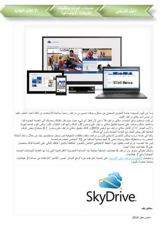 ‫مطر‬ ‫مامون‬2014
‫تدريبي‬ ‫دليل‬‫تطبيقات‬‫وتقنيات‬ ‫ادوات‬
‫االجتماعية‬ ‫الشبكات‬‫الجديد‬ ‫االعالم‬
ً‫ا‬‫بدء‬‫من‬‫اليوم‬‫أصبحت‬‫خدمة‬‫التخزين‬‫السحابي‬‫من‬‫مايكروسوفت‬‫تسمى‬‫ون‬‫درايف‬ً‫ا‬‫رسمي‬‫ومتاحة‬‫لإلستخدام‬‫من‬‫كافة‬‫أنحاء‬،‫العالم‬‫علينا‬
‫أن‬‫ننسى‬‫اسم‬‫سكاي‬‫درايف‬‫القديم‬.
‫إن‬‫كنت‬‫مستخدم‬‫سابق‬‫لخدمات‬‫سكاي‬‫درايف‬‫فال‬‫داعي‬‫ألن‬‫تفعل‬‫أي‬‫شيء‬‫حيث‬‫سيتم‬‫نقل‬‫ملفاتك‬‫وحسابك‬‫إلى‬‫الخدمة‬‫الجديدة‬‫كما‬
‫وستعمل‬‫مايكروسوفت‬‫على‬‫تحديث‬‫تطبيق‬‫سكاي‬‫درايف‬‫على‬‫ويندوز‬8‫و‬‫الماك‬‫والهواتف‬‫الذكية‬‫و‬‫إكس‬‫بوكس‬‫اليوم‬‫لتدعم‬‫الهوية‬
‫واألسم‬.‫الجديد‬‫إال‬‫أن‬‫تكامل‬‫سكاي‬‫درايف‬‫مع‬‫أوفيس‬2013‫و‬‫كذلك‬‫تطبيق‬‫سكاي‬‫درايف‬‫على‬‫ويندوز‬8.1‫سيحتاج‬‫بعض‬‫الوقت‬
‫لتحديثه‬‫لكن‬‫يمكن‬‫العمل‬‫مع‬‫الخدمة‬‫الجديدة‬‫بدون‬‫أي‬‫مشاكل‬.
‫وكما‬‫في‬‫خدمة‬‫درو‬‫بوكس‬‫للتخزين‬‫السحابي‬‫فإن‬‫ون‬‫درايف‬‫ستقدم‬‫مكافآت‬‫تشجيعية‬‫لمن‬‫يسجل‬‫مستخدمين‬‫جدد‬‫من‬‫خالل‬‫رابط‬‫اإلحالة‬
‫الخاص‬،‫به‬‫وستعطيك‬‫مايكروسوفت‬‫حتى‬5‫غيغا‬‫مجانية‬‫إضافية‬‫عن‬10‫أشخاص‬‫تحضرهم‬‫للخدم‬‫ة‬.
‫ليس‬‫هذا‬، ‫فحس‬‫بل‬‫لو‬‫قمت‬‫بتفعيل‬‫ميزة‬‫الحفظ‬‫اإلحتياطي‬‫الخاص‬‫بالصور‬‫الملتقطة‬‫بكاميرا‬‫هاتفك‬‫الذكي‬‫على‬‫الخدمة‬‫فإنك‬‫ستحصل‬
‫على‬3‫غيغابايت‬‫مجانا‬ً‫ا‬‫أيض‬.
‫وبشكل‬‫إجمالي‬‫ستوفر‬‫ون‬‫درايف‬8‫غيغابايت‬‫إضافية‬‫مجانية‬‫عدا‬‫المساحة‬‫التخزينية‬‫اإلفتراضية‬‫التي‬‫تبدأ‬‫بها‬‫الخدمة‬‫لل‬‫حسابات‬‫الجديدة‬
‫المجانية‬‫وهي‬7‫غيغابايت‬.
‫وسيحصل‬‫تطبيق‬‫ون‬‫درايف‬‫على‬‫األندرويد‬‫على‬‫تحديث‬‫هام‬‫يقدم‬‫ميزة‬‫الرفع‬‫المباشر‬‫لصور‬‫الكاميرا‬‫لإلستفادة‬‫من‬‫مساحة‬3‫غيغابايت‬
‫م‬‫جانية‬‫خاصة‬‫بالميزة‬
‫سكايدرايف‬
 