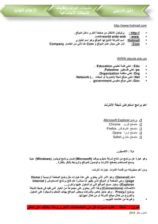 ‫مطر‬ ‫مامون‬2014
‫تدريبي‬ ‫دليل‬‫تطبيقات‬‫وتقنيات‬ ‫ادوات‬
‫االجتماعية‬ ‫الشبكات‬‫الجديد‬ ‫االعالم‬
http://www.hotmail.com
•http://:‫أل‬ ‫صفحة‬ ‫من‬ ‫االنتقال‬ ‫برتوكول‬. ‫الموقع‬ ‫داخل‬ ‫خرى‬
•wwwworld wide web :‫اختصار‬
•Hotmail‫الموقع‬ ‫لها‬ ‫التابع‬ ‫الشركة‬ ‫اسم‬ :‫اختياري‬ ‫اسم‬ ‫وهو‬
•Com:‫الموقع‬ ‫عمل‬ ‫مجال‬ ‫على‬ ‫تدل‬‫و‬Com‫اختصار‬ ‫من‬ ‫تأتي‬ ‫هنا‬Company
psWWW.alquds.edu.
•Edu‫تعليمي‬ ‫كلمة‬ ‫تعني‬ :Education.
•ps‫فلسطين‬ ‫تعني‬ :Palestine.
•Org‫منظمة‬ ‫تعني‬ :Organization.
•Net)... ‫شبكات‬ ‫أو‬ ‫(إخبارية‬ ‫شبكة‬ ‫موقع‬ ‫تعني‬ :Network.
•Gov‫حكومي‬ ‫موقع‬ ‫تعني‬ :government.
‫االنترنت‬ ‫شبكة‬ ‫استعراض‬ ‫برامج‬ ‫اهم‬
1-‫برنامج‬Microsoft Explorer.
2-‫كروم‬ ‫متصفح‬hromeC
3-‫فايرفوكس‬ ‫متصفح‬Firefox
4-‫اوبرا‬ ‫متصفح‬Opera
5-‫سفاري‬ ‫متصفح‬Safari
‫االكسبلورر‬ : ‫اوال‬
( ‫مايكروسوفت‬ ‫شركة‬ ‫إنتاج‬ ‫من‬ ‫برنامج‬ ‫عن‬ ‫عبارة‬ ‫وهو‬Microsoft( ‫لويندوز‬ ‫برنامج‬ ‫ضمن‬ )Windows)‫حيث‬
. ‫بالفأرة‬ ‫بالنقر‬ ‫والروابط‬ ‫للمواقع‬ ‫والوصول‬ ‫االنترنت‬ ‫بتصفح‬ ‫للمستخدم‬ ‫يسمح‬
:‫انترنت‬ ‫خيارات‬ ‫األدوات‬ ‫قائمة‬ ‫من‬ ‫محتوياته‬ ‫أهم‬ ‫ومن‬
•‫عام‬(General( ‫الرئيسية‬ ‫الصفحة‬ ‫وضع‬ ‫مثل‬ ‫خيارات‬ ‫عدة‬ ‫على‬ ‫يحتوي‬ ‫الذي‬ ‫األمر‬ ‫وهو‬ :)Home
page( ‫المستعرض‬ ‫برنامج‬ ‫فتح‬ ‫عند‬ ‫مباشرة‬ ‫لنا‬ ‫يظهر‬ ‫الذي‬ ‫الموقع‬ ‫أو‬ ‫الصفحة‬ ‫وهي‬ :)Internet
Explorer....‫وأخرى‬ ‫عليها‬ ‫الدخول‬ ‫تم‬ ‫التي‬ ‫المواقع‬ ‫مسح‬ ‫وخيار‬ ،)
•( ‫االتصاالت‬Connections‫األمر‬ ‫):وهذا‬‫الشبكة‬ ‫ضبط‬ ‫في‬ ‫تفيد‬ ‫التي‬ ‫الخيار‬ ‫من‬ ‫مجموعة‬ ‫على‬ ‫يحتوي‬
‫أل‬ ‫ووضع‬Proxy‫الدخول‬ ‫على‬ ‫والسيطرة‬ ‫التحكم‬ ‫بهدف‬ ‫المواقع‬ ‫وبعض‬ ‫بالشركات‬ ‫خاص‬ ‫حاجز‬ ‫وهو‬ :
.‫أجهزتها‬ ‫خالل‬ ‫من‬ ‫أو‬ ‫الشركة‬ ‫موقع‬ ‫خالل‬ ‫من‬ ‫والخروج‬
•.. ‫التبويب‬ ‫عالمات‬ ‫من‬ ‫وغيرها‬
‫ا‬ ‫المتصفحات‬ ‫من‬ ‫كل‬ ‫مميزات‬ ‫اكتب‬ : ‫نشاط‬ : ‫تمرين‬‫بعض‬ ‫عن‬ ‫تختلف‬ ‫وماذا‬ ‫الخرى‬
 