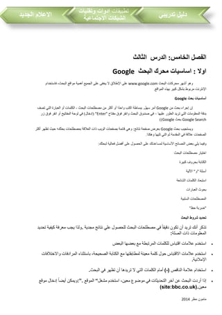 ‫مطر‬ ‫مامون‬2014
‫تدريبي‬ ‫دليل‬‫تطبيقات‬‫وتقنيات‬ ‫ادوات‬
‫االجتماعية‬ ‫الشبكات‬‫الجديد‬ ‫االعالم‬
‫ال‬ ‫الفصل‬:‫خامس‬‫ال‬ ‫الدرس‬‫ثالث‬
‫اساسيات‬ : ‫اوال‬‫محرك‬‫البحث‬Google
‫وهو‬‫أشهر‬‫محركات‬‫البحث‬www.google.com‫على‬‫اإلطالق‬‫ال‬‫يخفى‬‫على‬‫الجميع‬‫أهمية‬‫مواقع‬،‫البحث‬‫فاستخدام‬
‫اإلنترنت‬‫مربوط‬‫بشكل‬‫كبير‬‫بهذه‬‫المواقع‬.
‫أساسيات‬‫بحث‬Google
‫إن‬‫إجراء‬‫بحث‬‫من‬Google‫أمر‬‫سهل‬.‫ببساطة‬‫اكتب‬‫ا‬‫واحد‬‫أو‬‫أكثر‬‫من‬‫مصطلحات‬‫البحث‬-‫الكلمات‬‫أو‬‫العبارة‬‫التي‬‫تصف‬
‫بدقة‬‫المعلومات‬‫التي‬‫تريد‬‫العثور‬‫عليها‬–‫في‬‫صندوق‬‫البحث‬‫وانقر‬‫فوق‬‫مفتاح‬"Enter( "‫إدخال‬)‫في‬‫لوحة‬‫المفاتيح‬‫أو‬‫انقر‬‫فوق‬‫زر‬
Google Search‫بحث‬Google))
‫ويستجيب‬‫بحث‬Google‫بعرض‬‫صفحة‬‫نتائج‬:‫وهي‬‫قائمة‬‫بصفحات‬‫الويب‬‫ذات‬‫العالقة‬‫بمصطلحات‬‫بحثك؛‬‫حيث‬‫تظهر‬‫أكثر‬
‫الصفحات‬‫عالقة‬‫في‬‫المقدمة‬‫ثم‬‫التي‬‫تليها‬‫وهكذا‬.
‫وفيما‬‫يلي‬‫بعض‬‫النصائح‬‫األساسية‬‫لمساعدتك‬‫على‬‫الحصول‬‫على‬‫أفضل‬‫فعالية‬‫لبحثك‬:
‫اختيار‬‫مصطلحات‬‫البحث‬
‫الكتابة‬‫بحروف‬‫كبيرة‬
‫أسئلة‬"‫و‬"‫اآللية‬
‫استبعاد‬‫الكلمات‬‫الشائعة‬
‫بحوث‬‫العبارات‬
‫المصطلحات‬‫السلبية‬
"‫ضربة‬‫حظ‬"
‫البحث‬ ‫شروط‬ ‫تحديد‬
‫مجدية‬ ‫نتائج‬ ‫علي‬ ‫للحصول‬ ‫البحث‬ ‫مصطلحات‬ ‫في‬ ‫دقيقا‬ ‫تكون‬ ‫أن‬ ‫تريد‬ ‫أنك‬ ‫تذكر‬.‫تحديد‬ ‫كيفية‬ ‫معرفة‬ ‫يجب‬ ‫ولذا‬
‫الصلة‬ ‫ذات‬ ‫المعلومات‬:
‫البعض‬ ‫بعضها‬ ‫مع‬ ‫المرتبطة‬ ‫للكلمات‬ ‫اقتباس‬ ‫عالمات‬ ‫استخدم‬
‫لمطابقتها‬ ‫معينة‬ ‫كلمة‬ ‫حول‬ ‫االقتباس‬ ‫عالمات‬ ‫استخدم‬‫واالختالفات‬ ‫المرادفات‬ ‫باستثناء‬ ،‫الصحيحة‬ ‫الكتابة‬ ‫مع‬
‫اإلمالئية‬.
‫الناقص‬ ‫عالمة‬ ‫استخدام‬(-)‫البحث‬ ‫في‬ ‫تظهر‬ ‫أن‬ ‫تريدها‬ ‫ال‬ ‫التي‬ ‫الكلمات‬ ‫أمام‬.
‫مشغل‬ ‫استخدم‬ ،‫معين‬ ‫موضوع‬ ‫في‬ ‫التحديثات‬ ‫آخر‬ ‫عن‬ ‫البحث‬ ‫أردت‬ ‫إذا‬“‫الموقع‬:”.‫موقع‬ ‫إدخال‬ ‫أيضا‬ ‫ويمكن‬
‫معين‬(site:bbc.co.uk).
 