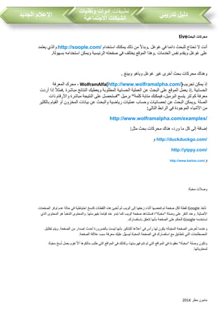 ‫مطر‬ ‫مامون‬2014
‫تدريبي‬ ‫دليل‬‫تطبيقات‬‫وتقنيات‬ ‫ادوات‬
‫االجتماعية‬ ‫الشبكات‬‫الجديد‬ ‫االعالم‬
‫البحث‬ ‫محركات‬tive
‫غوغل‬ ‫في‬ ‫دائما‬ ‫للبحث‬ ‫تحتاج‬ ‫ال‬ ‫أنت‬.‫استخدام‬ ‫يمكنك‬ ‫ذلك‬ ‫من‬ ‫وبدال‬http://soople.com/‫يعتمد‬ ‫والذي‬
‫الخدمات‬ ‫نفس‬ ‫ويقدم‬ ‫غوغل‬ ‫على‬.‫في‬ ‫يختلف‬ ‫الموقع‬ ‫وهذا‬‫بسهولة‬ ‫استخدامه‬ ‫ويمكن‬ ‫الرئيسية‬ ‫صفحته‬.
‫وبينغ‬ ‫وياهو‬ ‫غوغل‬ ‫غير‬ ‫أخرى‬ ‫بحث‬ ‫محركات‬ ‫وهناك‬.
‫تجريب‬ ‫يمكن‬ ‫إذ‬WolframAlfa(http://www.wolframalpha.com/)‫المعرفة‬ ‫محرك‬ ،
‫الحسابية‬.‫الحسابية‬ ‫العملية‬ ‫عن‬ ‫البحث‬ ‫على‬ ‫الموقع‬ ‫يعمل‬ ‫إذ‬‫مباشرة‬ ‫النتائج‬ ‫ويعطيك‬ ‫المطلوبة‬.‫أردت‬ ‫إذا‬ ‫فمثال‬
‫كلمة‬ ‫متابة‬ ‫فيمكنك‬ ،‫البرميل‬ ‫يتسع‬ ‫لتر‬ ‫كم‬ ‫معرفة‬“‫برميل‬”‫ذات‬ ‫واألرقام‬ ‫مباشرة‬ ‫النتيجة‬ ‫على‬ ‫فستحصل‬
‫الصلة‬.‫بالكثير‬ ‫القيام‬ ‫أو‬ ‫المخزون‬ ‫بيانات‬ ‫عن‬ ‫والبحث‬ ‫رياضية‬ ‫عمليات‬ ‫وحساب‬ ‫إحصائيات‬ ‫عن‬ ‫البحث‬ ‫ويمكن‬
‫في‬ ‫الموجودة‬ ‫األشياء‬ ‫من‬‫التالي‬ ‫الرابط‬:
http://www.wolframalpha.com/examples/
‫مثل‬ ‫بحث‬ ‫محركات‬ ‫هناك‬ ،‫ورد‬ ‫ما‬ ‫كل‬ ‫إلى‬ ‫إضافة‬:
http://duckduckgo.com/‫و‬
http://yippy.com/
‫و‬http://www.kartoo.com/
‫وصالت‬‫مخبأة‬
‫تأخذ‬Google‫لقطة‬‫لكل‬‫صفحة‬‫تم‬‫فحصها‬‫أثناء‬‫زحفها‬‫إلى‬‫الويب‬‫ثم‬‫خبئ‬ُ‫ت‬‫هذه‬‫اللقطات‬‫كنسخ‬‫احتياطية‬‫في‬‫حالة‬‫عدم‬‫توفر‬‫الصفحات‬
‫األصلية‬.‫وعند‬‫النقر‬‫على‬‫وصلة‬"‫مخبأة‬"‫؛‬‫فستشاهد‬‫صفحة‬‫الويب‬‫كما‬‫تبدو‬‫عند‬‫قيامنا‬‫بفهرستها‬.‫والمحتوى‬‫خبأ‬ُ‫م‬‫ال‬‫هو‬‫المحتوى‬‫الذي‬
‫تستخدمه‬Google‫للحكم‬‫على‬‫الصفحة‬‫بأنها‬‫تتعلق‬‫باستفسارك‬.
‫وعندما‬‫عرض‬ُ‫ت‬‫الصفحة‬‫المخبأة؛‬‫يكون‬‫لها‬‫رأس‬‫في‬‫أعالها‬‫للتذكير‬‫بأنها‬‫ليست‬‫بالضرورة‬‫أحدث‬‫إصدار‬‫من‬‫الصفحة‬.‫ويتم‬‫تظليل‬
‫المصطلحات‬‫التي‬‫تتطابق‬‫مع‬‫استفسارك‬‫في‬‫الصفحة‬‫المخبأة‬‫ُل‬‫ه‬‫ليس‬‫عليك‬‫معرفة‬‫سبب‬‫عالقة‬‫الصفحة‬.
‫وتكون‬‫وصلة‬"‫مخبأة‬"‫مفقودة‬‫في‬‫المواقع‬‫التي‬‫لم‬‫تتم‬،‫فهرستها‬‫وكذلك‬‫في‬‫المواقع‬‫التي‬‫طلب‬‫مالكوها‬‫ا‬‫ال‬‫أ‬‫نقوم‬‫بعمل‬‫سخ‬ُ‫ن‬‫مخبأة‬
‫لمحتوياتها‬.
 