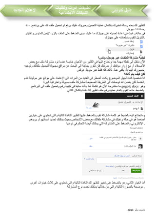 ‫مطر‬ ‫مامون‬2014
‫تدريبي‬ ‫دليل‬‫تطبيقات‬‫وتقنيات‬ ‫ادوات‬
‫االجتماعية‬ ‫الشبكات‬‫الجديد‬ ‫االعالم‬
4 - ‫برنامج‬ ‫على‬ ‫لك‬ ‫ملف‬ ‫تحميل‬ ‫او‬ ‫برفع‬ ‫عليك‬ ‫ومبروك‬ ‫التحميل‬ ‫عملية‬ ‫باكتمال‬ ‫تخبرك‬ ‫رسالة‬ ‫بعده‬ ‫لك‬ ‫لتظهر‬
‫جوجل‬ ‫.مستندات‬
‫بال‬ ‫الملف‬ ‫على‬ ‫الضغط‬ ‫سوى‬ ‫عليك‬ ‫ما‬ ‫جهازك‬ ‫على‬ ‫تحميله‬ ‫اعادة‬ ‫في‬ ‫رغبت‬ ‫حالة‬ ‫في‬‫واختيار‬ ‫للماوس‬ ‫األيمن‬ ‫زر‬
‫جهازك‬ ‫على‬ ‫باستعادته‬ ‫لتقوم‬ ‫.التنزيل‬
‫دوكس؟‬ ‫جوجل‬ ‫عبر‬ ‫الملفات‬ ‫مشاركة‬ ‫كيفية‬
‫نود‬ ‫عندما‬ ‫خاصة‬ ‫األحيان‬ ‫من‬ ‫الكثير‬ ‫في‬ ‫اليها‬ ‫ونحتاج‬ ‫جدا‬ ‫مهمة‬ ‫نقطة‬ ‫الى‬ ‫ننتقل‬ ‫األن‬‫مشاركة‬‫بعض‬ ‫مع‬ ‫ملف‬
‫ع‬ ‫البحث‬ ‫الى‬ ‫بحاجة‬ ‫تكون‬ ‫فلن‬ ‫مدونتك‬ ‫أو‬ ‫موقعك‬ ‫زوار‬ ‫مع‬ ‫أو‬ ‫األصدقاء‬‫وتوجيه‬ ‫ملفاتك‬ ‫لتحميل‬ ‫مجهولة‬ ‫مواقع‬ ‫ن‬
‫دوكس‬ ‫جوجل‬ ‫عبر‬ ‫فقط‬ ‫كله‬ ‫ذالك‬ ‫عمل‬ ‫يكفي‬ ‫بل‬ ‫اليها‬ ‫.جمهورك‬
‫ذالك؟‬ ‫يتم‬ ‫كيف‬ ‫لكن‬
‫تقدم‬ ‫موثوقة‬ ‫غير‬ ‫مواقع‬ ‫على‬ ‫اإلعتماد‬ ‫الى‬ ‫المرات‬ ‫من‬ ‫العديد‬ ‫في‬ ‫أضظر‬ ‫وكنت‬ ‫الموضوع‬ ‫أجهل‬ ‫كنت‬ ‫شخصيا‬ ‫انا‬
‫لمشارك‬ ‫الصحيحة‬ ‫الطريقة‬ ‫الى‬ ‫توصلت‬ ‫هللا‬ ‫بفضل‬ ‫لكن‬ ‫الخدمة‬‫كبيرة‬ ‫واحترافية‬ ‫بسهولة‬ ‫ملف‬ ‫ة‬ .
‫البرنامج‬ ‫الى‬ ‫ملف‬ ‫وتحميل‬ ‫رفع‬ ‫كيفية‬ ‫في‬ ‫سابقا‬ ‫بدأناه‬ ‫لما‬ ‫تكملة‬ ‫هو‬ ‫األن‬ ‫سنشرحه‬ ‫ما‬ gogole docs ‫وهو‬
‫التالي‬ ‫بالشكل‬ ‫نافذة‬ ‫لنا‬ ‫تظهر‬ ‫ملف‬ ‫رفع‬ ‫عملية‬ ‫باتمام‬ ‫نقوم‬ ‫عندما‬ ‫بالضبط‬
‫كلمة‬ ‫هو‬ ‫بالضبط‬ ‫اليه‬ ‫ومانحتاج‬‫مشاركة‬‫ا‬ ‫لتظهر‬ ‫عليها‬ ‫بالضغط‬ ‫نقوم‬‫خيارين‬ ‫على‬ ‫تحتوي‬ ‫والتي‬ ‫التالية‬ ‫لنافذة‬
‫بريدهم‬ ‫أو‬ ‫أسمائهم‬ ‫تحديد‬ ‫يمكنك‬ ‫بحيث‬ ‫األشخاص‬ ‫بعض‬ ‫مع‬ ‫ملفاتك‬ ‫مشاركة‬ ‫في‬ ‫رغبتك‬ ‫حالة‬ ‫في‬ ‫هو‬ ‫أحدهما‬
‫نوعها‬ ‫في‬ ‫التحكم‬ ‫أيضا‬ ‫يمكنك‬ ‫التي‬ ‫المشاركة‬ ‫على‬ ‫والضغط‬ ‫اإللكتروني‬ .
‫التا‬ ‫النافذة‬ ‫لك‬ ‫لتظهر‬ ‫تغيير‬ ‫على‬ ‫بالضغط‬ ‫وهو‬ ‫الثاني‬ ‫الخيار‬ ‫أما‬‫أخرى‬ ‫خيارات‬ ‫ثالث‬ ‫على‬ ‫تحتوي‬ ‫والتي‬ ‫لية‬
‫المشاركة‬ ‫نوع‬ ‫تحديد‬ ‫يمكنك‬ ‫خاللها‬ ‫من‬ ‫والتي‬ ‫التالية‬ ‫بالصورة‬ ‫موضحة‬ .
 
