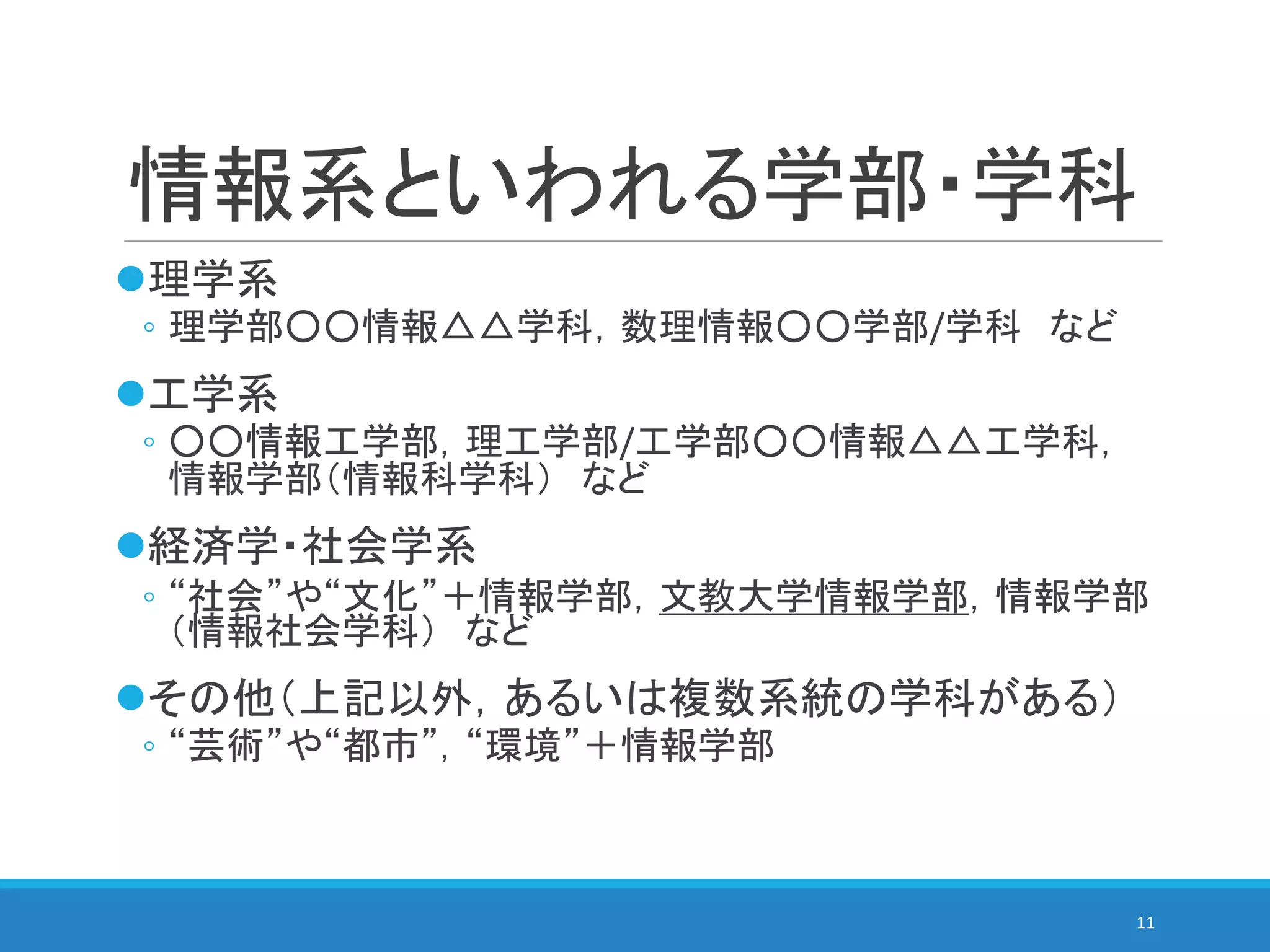 情報系といわれる学部・学科
理学系
◦ 理学部○○情報△△学科，数理情報○○学部/学科 など
工学系
◦ ○○情報工学部，理工学部/工学部○○情報△△工学科，
情報学部（情報科学科） など
経済学・社会学系
◦ “社会”や“文化”＋情報学部，文教大学情報学部，情報学部
（情報社会学科） など
その他（上記以外，あるいは複数系統の学科がある）
◦ “芸術”や“都市”，“環境”＋情報学部
11
 
