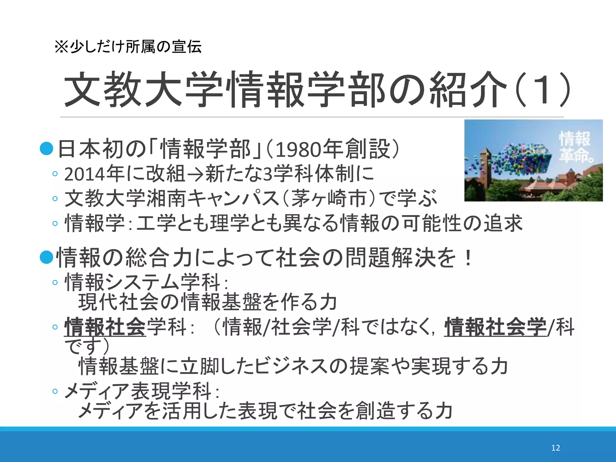 文教大学情報学部の紹介（１）
日本初の「情報学部」（1980年創設）
◦ 2014年に改組→新たな3学科体制に
◦ 文教大学湘南キャンパス（茅ヶ崎市）で学ぶ
◦ 情報学：工学とも理学とも異なる情報の可能性の追求
情報の総合力によって社会の問題解決を！
◦ 情報システム学科：
現代社会の情報基盤を作る力
◦ 情報社会学科： （情報/社会学/科ではなく，情報社会学/科
です）
情報基盤に立脚したビジネスの提案や実現する力
◦ メディア表現学科：
メディアを活用した表現で社会を創造する力
12
※少しだけ所属の宣伝
 
