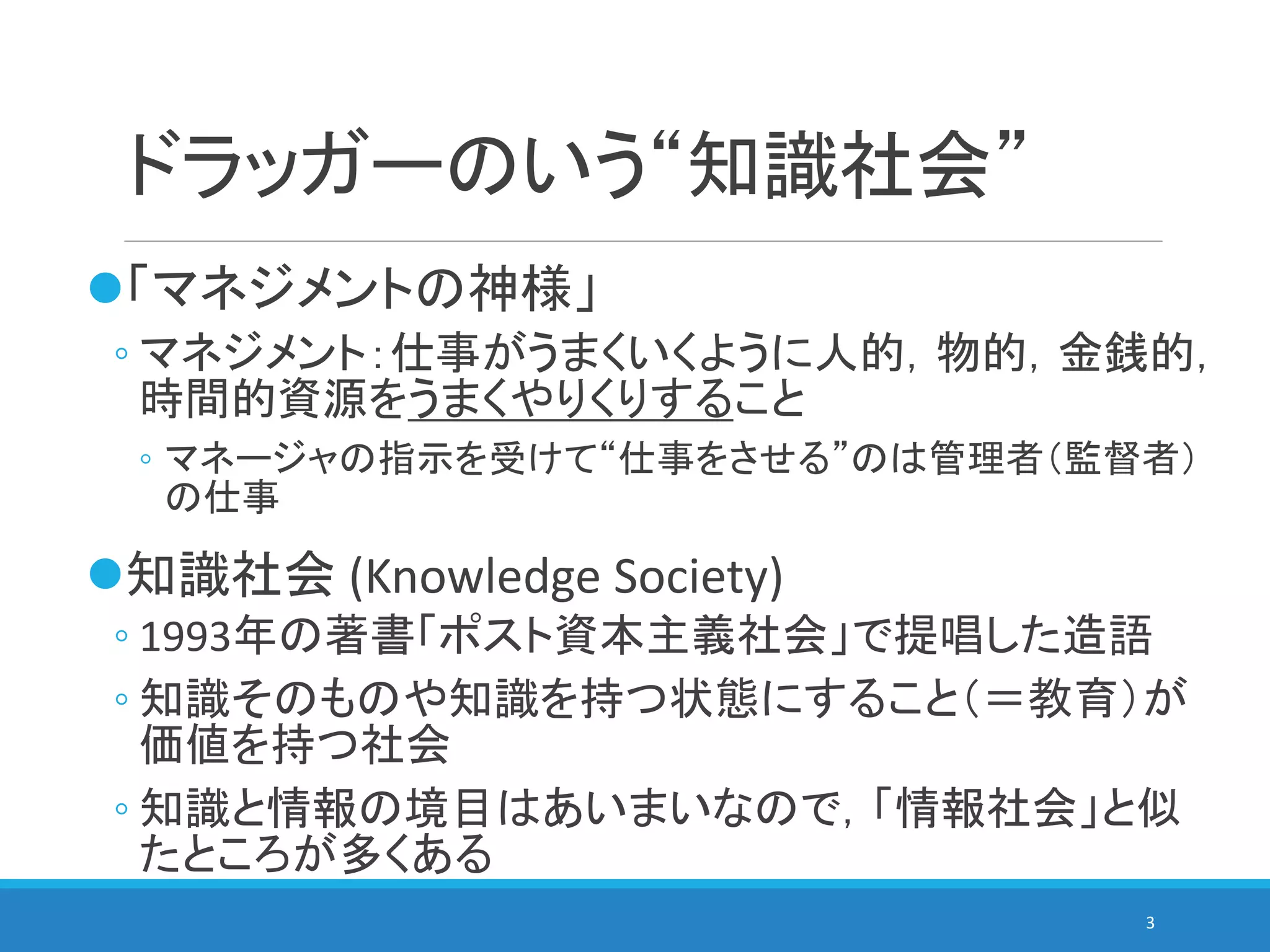 ドラッガーのいう“知識社会”
「マネジメントの神様」
◦ マネジメント：仕事がうまくいくように人的，物的，金銭的，
時間的資源をうまくやりくりすること
◦ マネージャの指示を受けて“仕事をさせる”のは管理者（監督者）
の仕事
知識社会 (Knowledge Society)
◦ 1993年の著書「ポスト資本主義社会」で提唱した造語
◦ 知識そのものや知識を持つ状態にすること（＝教育）が
価値を持つ社会
◦ 知識と情報の境目はあいまいなので，「情報社会」と似
たところが多くある
3
 