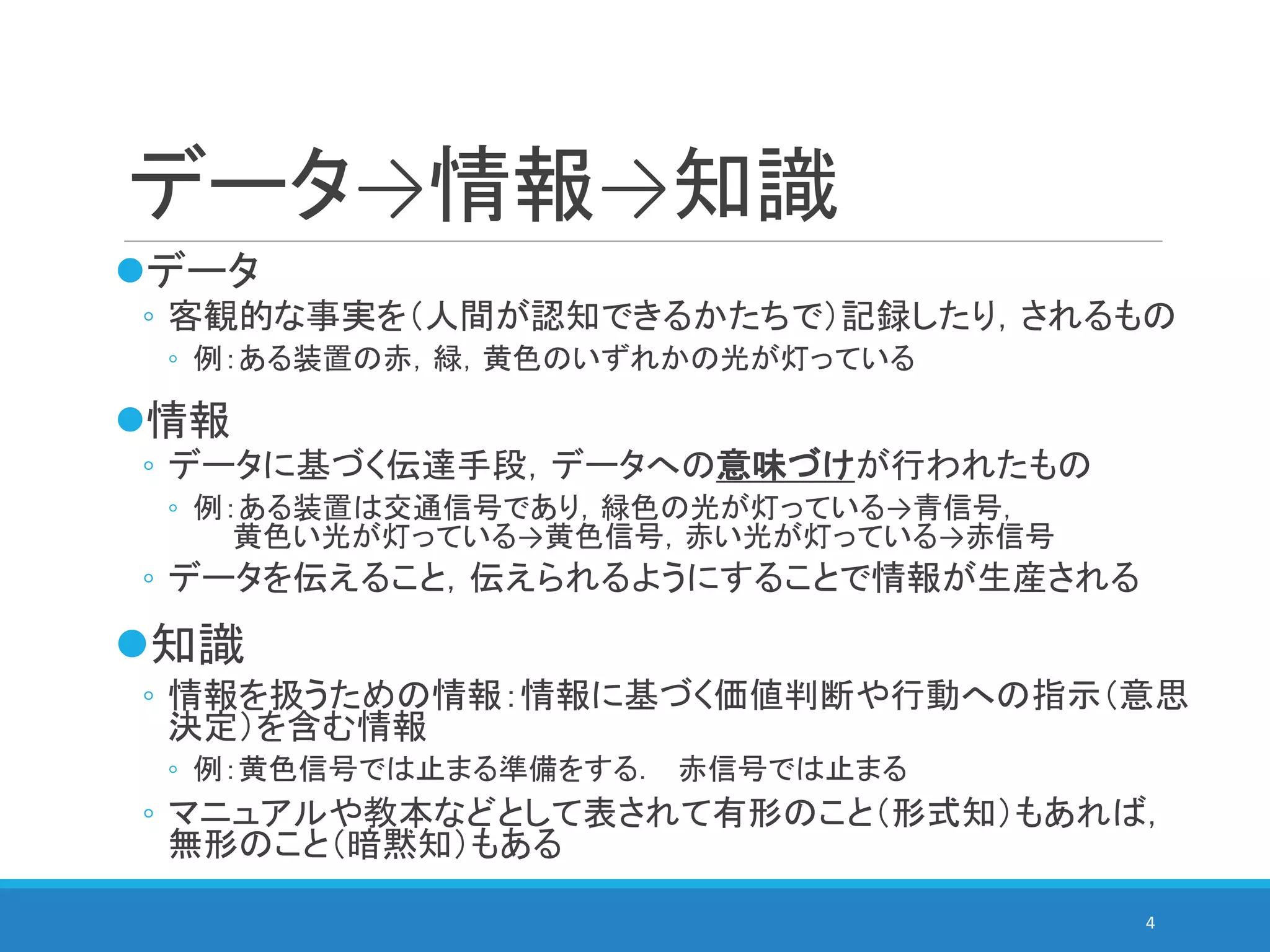 データ→情報→知識
データ
◦ 客観的な事実を（人間が認知できるかたちで）記録したり，されるもの
◦ 例：ある装置の赤，緑，黄色のいずれかの光が灯っている
情報
◦ データに基づく伝達手段，データへの意味づけが行われたもの
◦ 例：ある装置は交通信号であり，緑色の光が灯っている→青信号，
黄色い光が灯っている→黄色信号，赤い光が灯っている→赤信号
◦ データを伝えること，伝えられるようにすることで情報が生産される
知識
◦ 情報を扱うための情報：情報に基づく価値判断や行動への指示（意思
決定）を含む情報
◦ 例：黄色信号では止まる準備をする． 赤信号では止まる
◦ マニュアルや教本などとして表されて有形のこと（形式知）もあれば，
無形のこと（暗黙知）もある
4
 