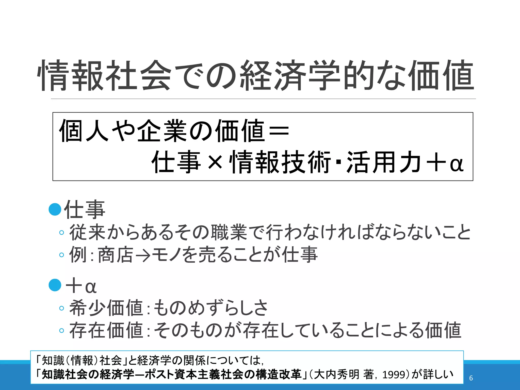 情報社会での経済学的な価値
仕事
◦ 従来からあるその職業で行わなければならないこと
◦ 例：商店→モノを売ることが仕事
＋α
◦ 希少価値：ものめずらしさ
◦ 存在価値：そのものが存在していることによる価値
6
個人や企業の価値＝
仕事×情報技術・活用力＋α
「知識（情報）社会」と経済学の関係については，
「知識社会の経済学―ポスト資本主義社会の構造改革」（大内秀明 著，1999）が詳しい
 