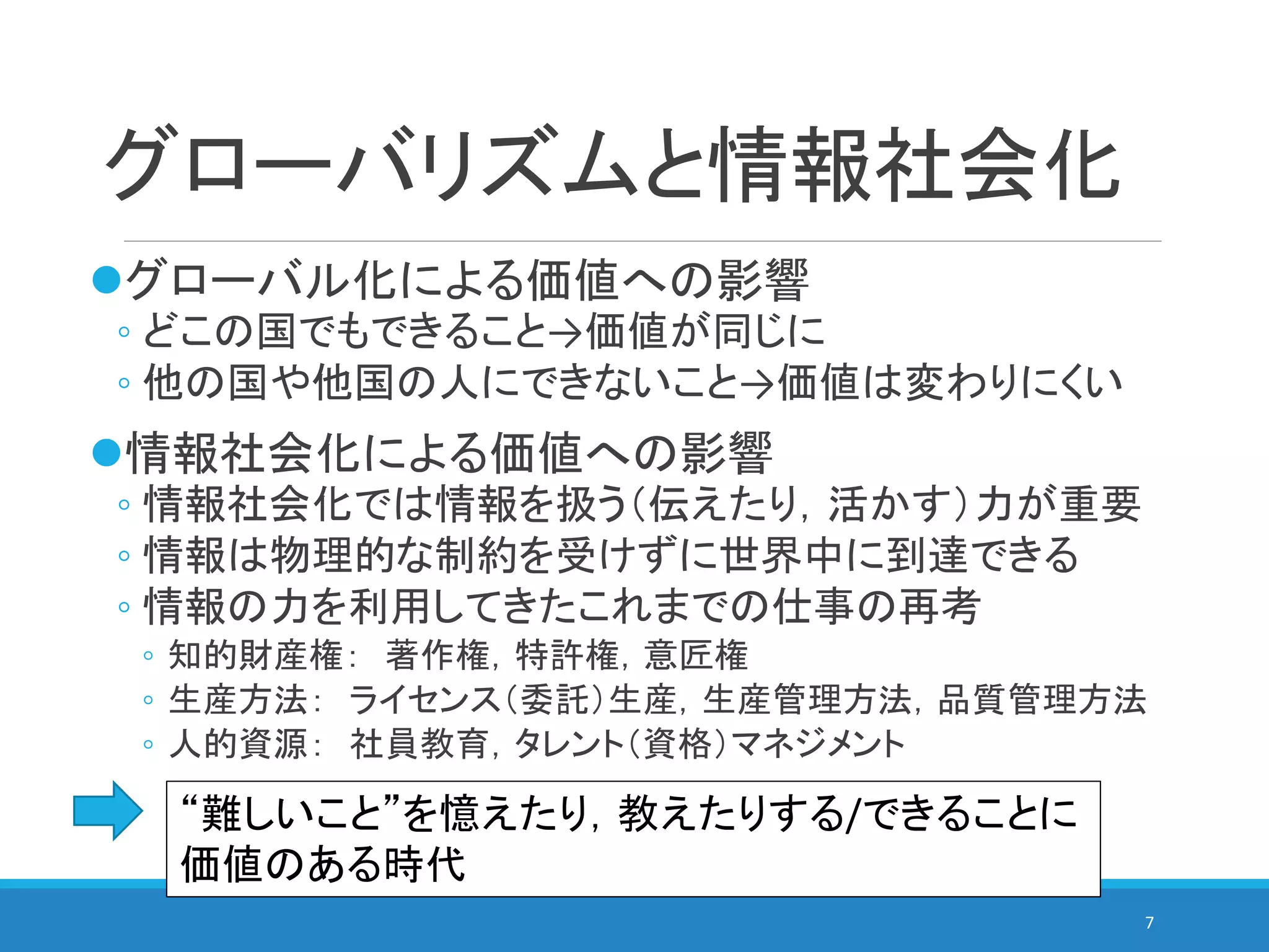 グローバリズムと情報社会化
グローバル化による価値への影響
◦ どこの国でもできること→価値が同じに
◦ 他の国や他国の人にできないこと→価値は変わりにくい
情報社会化による価値への影響
◦ 情報社会化では情報を扱う（伝えたり，活かす）力が重要
◦ 情報は物理的な制約を受けずに世界中に到達できる
◦ 情報の力を利用してきたこれまでの仕事の再考
◦ 知的財産権： 著作権，特許権，意匠権
◦ 生産方法： ライセンス（委託）生産，生産管理方法，品質管理方法
◦ 人的資源： 社員教育，タレント（資格）マネジメント
7
“難しいこと”を憶えたり，教えたりする/できることに
価値のある時代
 
