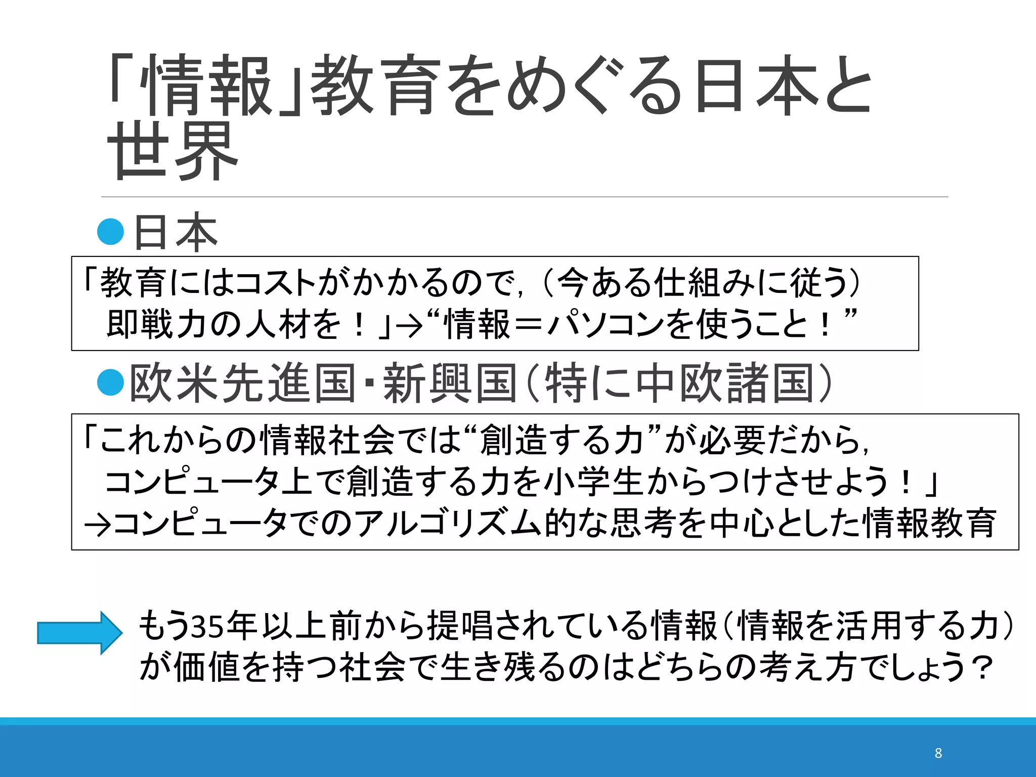 「情報」教育をめぐる日本と
世界
日本
欧米先進国・新興国（特に中欧諸国）
8
「教育にはコストがかかるので，（今ある仕組みに従う）
即戦力の人材を！」→“情報＝パソコンを使うこと！”
「これからの情報社会では“創造する力”が必要だから，
コンピュータ上で創造する力を小学生からつけさせよう！」
→コンピュータでのアルゴリズム的な思考を中心とした情報教育
もう35年以上前から提唱されている情報（情報を活用する力）
が価値を持つ社会で生き残るのはどちらの考え方でしょう？
 