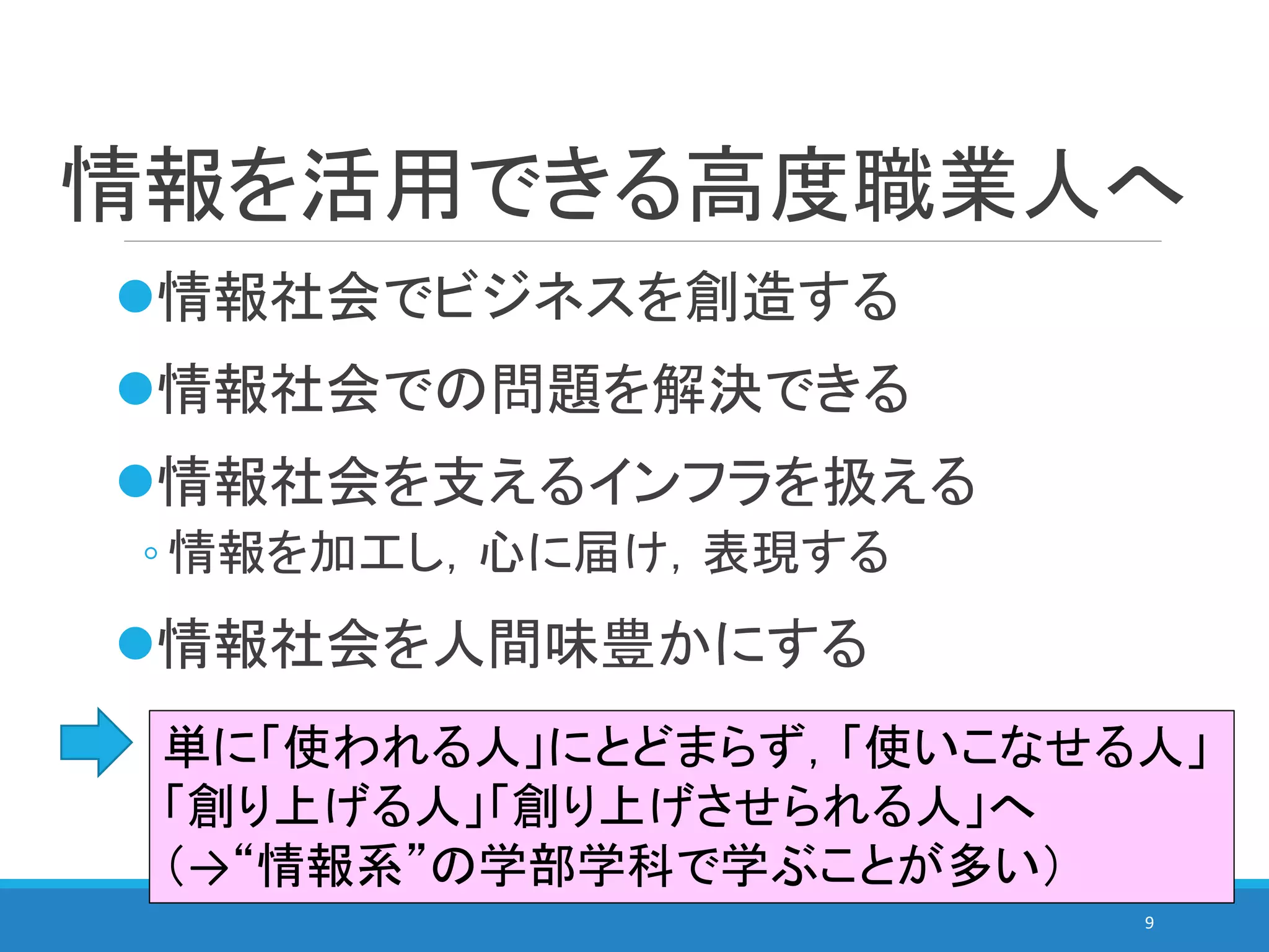 情報を活用できる高度職業人へ
情報社会でビジネスを創造する
情報社会での問題を解決できる
情報社会を支えるインフラを扱える
◦ 情報を加工し，心に届け，表現する
情報社会を人間味豊かにする
9
単に「使われる人」にとどまらず，「使いこなせる人」
「創り上げる人」「創り上げさせられる人」へ
（→“情報系”の学部学科で学ぶことが多い）
 