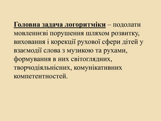 Головна задача логоритміки – подолати
мовленнєві порушення шляхом розвитку,
виховання і корекції рухової сфери дітей у
взаємодії слова з музикою та рухами,
формування в них світоглядних,
творчодіяльнісних, комунікативних
компетентностей.
 