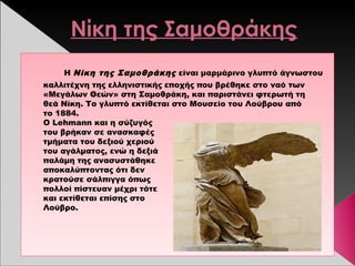 Νίκη της Σαμοθράκης
Η Νίκη της Σαμοθράκης είναι μαρμάρινο γλυπτό άγνωστου
καλλιτέχνη της ελληνιστικής εποχής που βρέθηκε στο ναό των
«Μεγάλων Θεών» στη Σαμοθράκη, και παριστάνει φτερωτή τη
θεά Νίκη. Το γλυπτό εκτίθεται στο Μουσείο του Λούβρου από
το 1884.
Ο Lehmann και η σύζυγός
του βρήκαν σε ανασκαφές
τμήματα του δεξιού χεριού
του αγάλματος, ενώ η δεξιά
παλάμη της ανασυστάθηκε
αποκαλύπτοντας ότι δεν
κρατούσε σάλπιγγα όπως
πολλοί πίστευαν μέχρι τότε
και εκτίθεται επίσης στο 
Λούβρο.
 