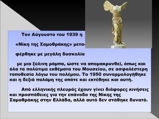 Τον Αύγουστο του 1939 η
«Νίκη της Σαμοθράκης» μετα-
φέρθηκε με μεγάλη δυσκολία
με μια ξύλινη ράμπα, ώστε να απομακρυνθεί, όπως και
όλα τα πολύτιμα εκθέματα του Μουσείου, σε ασφαλέστερη
τοποθεσία λόγω του πολέμου. Το 1950 συναρμολογήθηκε
και η δεξιά παλάμη της οπότε και εκτέθηκε και αυτή.
Από ελληνικής πλευράς έχουν γίνει διάφορες κινήσεις
και προσπάθειες για την επάνοδο της Νίκης της
Σαμοθράκης στην Ελλάδα, αλλά αυτό δεν στάθηκε δυνατό.
 