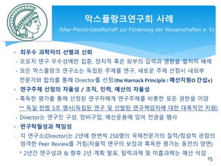  최우수 과학자의 선별과 신뢰
- 오로지 연구 우수성에만 집중, 정치적 혹은 외부의 압력과 영향을 철저히 배제
- 모든 막스플랑크 연구소는 독립된 주제를 연구, 새로운 주제 선정시 내외부
전문가와 합의를 통해 Director를 선정(the Harnack Principle : 예산지원O 간섭x)
 연구주제 선정의 자율성 / 조직, 인력, 예산의 자율성
- 혹독한 평가를 통해 선정된 연구자에게 연구주제를 비롯한 모든 권한을 이양
** 독일 헌법 5조 명시(독립된 연구 및 선발된 연구책임자에 대한 대폭적인 지원)
- Director는 연구진 구성, 장비구입, 예산운용에 있어 전권을 행사
 연구탁월성과 책임성
- 각 연구소(Director)는 2년에 한번씩 250명의 국제전문가의 질적/정성적 관점의
엄격한 Peer Review를 거침(자율적 연구의 보장과 혹독한 평가는 동전의 양면)
* 2년간 연구성과 & 향후 2년 계획 발표, 탈락과제 및 미흡과제는 예산 삭감
막스플랑크연구회 사례
(Max-Planck-Gesellschaft zur Förderung der Wissenschaften e. V.)
15
 