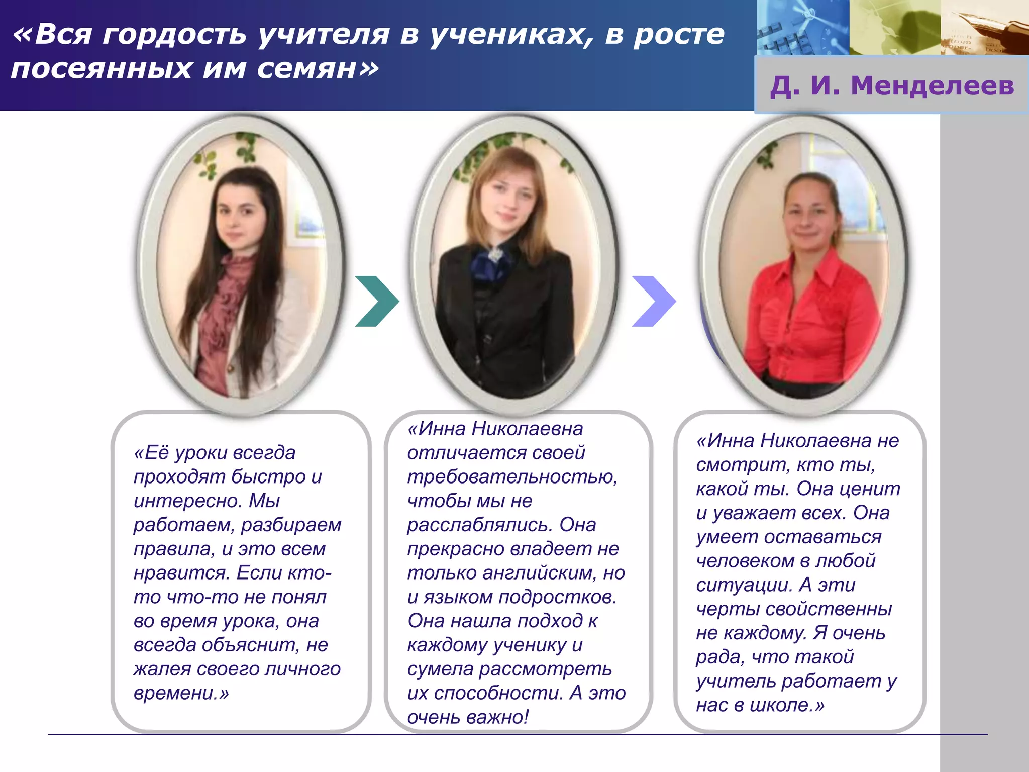 «Инна Николаевна
отличается своей
требовательностью,
чтобы мы не
расслаблялись. Она
прекрасно владеет не
только английским, но
и языком подростков.
Она нашла подход к
каждому ученику и
сумела рассмотреть
их способности. А это
очень важно!
«Её уроки всегда
проходят быстро и
интересно. Мы
работаем, разбираем
правила, и это всем
нравится. Если кто-
то что-то не понял
во время урока, она
всегда объяснит, не
жалея своего личного
времени.»
«Инна Николаевна не
смотрит, кто ты,
какой ты. Она ценит
и уважает всех. Она
умеет оставаться
человеком в любой
ситуации. А эти
черты свойственны
не каждому. Я очень
рада, что такой
учитель работает у
нас в школе.»
«Вся гордость учителя в учениках, в росте
посеянных им семян»
Д. И. Менделеев
 