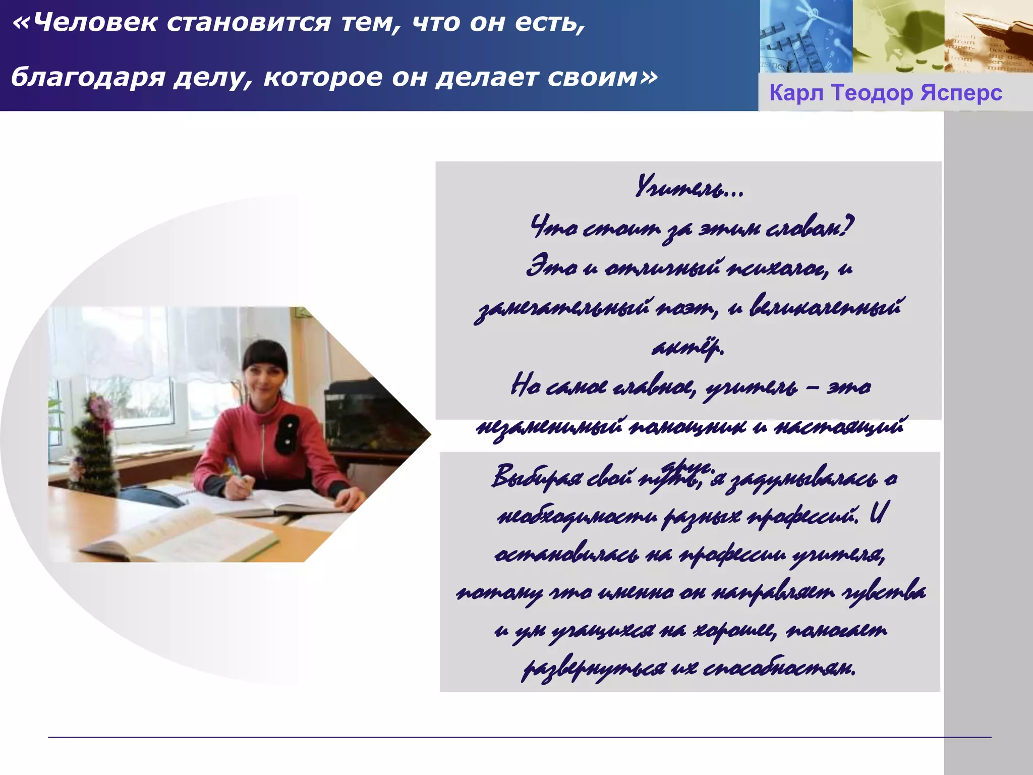 «Человек становится тем, что он есть,
благодаря делу, которое он делает своим»
Выбирая свой путь, я задумывалась о
необходимости разных профессий. И
остановилась на профессии учителя,
потому что именно он направляет чувства
и ум учащихся на хорошее, помогает
развернуться их способностям.
Учитель…
Что стоит за этим словом?
Это и отличный психолог, и
замечательный поэт, и великолепный
актёр.
Но самое главное, учитель – это
незаменимый помощник и настоящий
друг.
Карл Теодор Ясперс
 