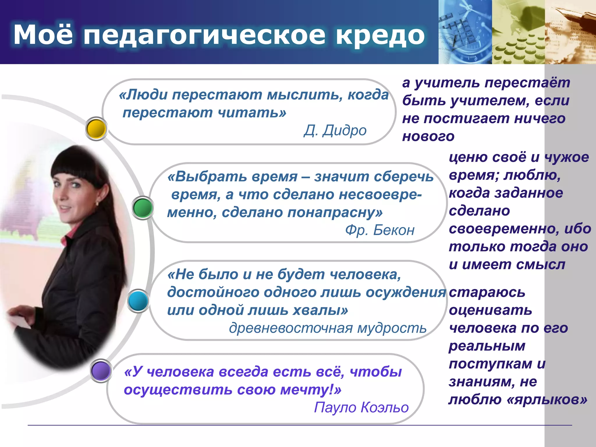 Моё педагогическое кредо
«У человека всегда есть всё, чтобы
осуществить свою мечту!»
Пауло Коэльо
«Не было и не будет человека,
достойного одного лишь осуждения
или одной лишь хвалы»
древневосточная мудрость
«Выбрать время – значит сберечь
время, а что сделано несвоевре-
менно, сделано понапрасну»
Фр. Бекон
«Люди перестают мыслить, когда
перестают читать»
Д. Дидро
а учитель перестаёт
быть учителем, если
не постигает ничего
нового
ценю своё и чужое
время; люблю,
когда заданное
сделано
своевременно, ибо
только тогда оно
и имеет смысл
стараюсь
оценивать
человека по его
реальным
поступкам и
знаниям, не
люблю «ярлыков»
 