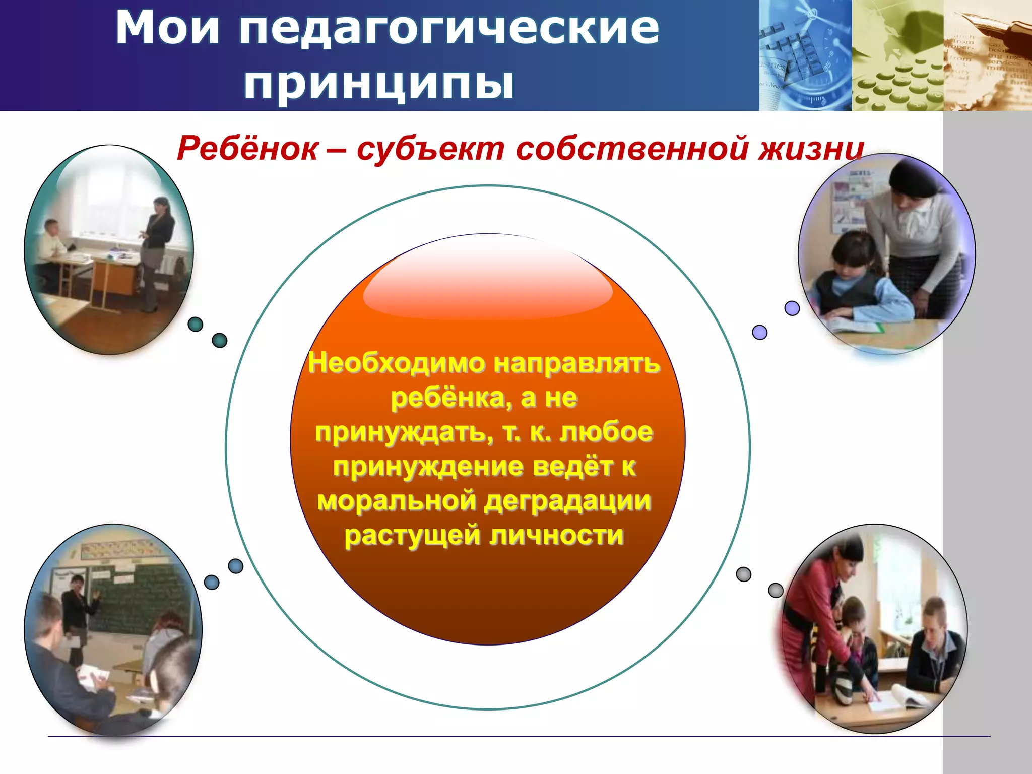 Мои педагогические
принципы
Необходимо направлять
ребёнка, а не
принуждать, т. к. любое
принуждение ведёт к
моральной деградации
растущей личности
Ребёнок – субъект собственной жизни
 