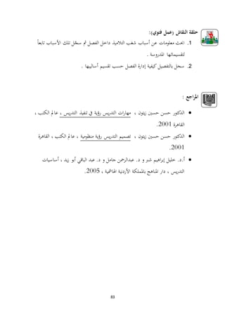 83
:)‫فئوي‬ ‫(عمل‬ ‫النقاش‬ ‫حلقة‬
1.ً‫ا‬‫تابع‬ ‫األسباب‬ ‫تلك‬ ‫ل‬ّ‫سج‬ ‫مث‬ ‫الفصل‬ ‫داخل‬ ‫التالميذ‬ ‫شغب‬ ‫أسباب‬ ‫عن‬ ‫معلومات‬ ‫احبث‬
‫ا‬ ‫ـها‬‫ت‬‫لتقسيما‬. ‫ملدروسة‬
2.. ‫أساليبها‬ ‫تقسيم‬ ‫حسب‬ ‫الفصل‬ ‫إدارة‬ ‫كيفية‬ ‫بالتفصيل‬ ‫سجل‬
: ‫اجع‬‫ر‬‫امل‬
، ‫يتون‬‫ز‬ ‫حسني‬ ‫حسن‬ ‫الدكتور‬‫ا‬ ‫ات‬‫ر‬‫مها‬، ‫يس‬‫ر‬‫التد‬ ‫تنفيذ‬ ‫يف‬ ‫ية‬‫ؤ‬‫ر‬ ‫يس‬‫ر‬‫لتد‬، ‫الكتب‬ ‫عامل‬
‫القاهرة‬1002.
، ‫يتون‬‫ز‬ ‫حسني‬ ‫حسن‬ ‫الدكتور‬‫منظومية‬ ‫ية‬‫ؤ‬‫ر‬ ‫يس‬‫ر‬‫التد‬ ‫تصميم‬‫القاهرة‬ ، ‫الكتب‬ ‫عامل‬ ،
1002.
.‫أ.د‬‫أساسيات‬ ، ‫يد‬‫ز‬ ‫أبو‬ ‫الباقي‬ ‫عبد‬ .‫د‬ ‫و‬ ‫جامل‬ ‫عبدالرمحن‬ .‫د‬ ‫و‬ ‫شرب‬ ‫اهيم‬‫ر‬‫إب‬ ‫خليل‬
، ‫اهلامشية‬ ‫األردنية‬ ‫باململكة‬ ‫املناهج‬ ‫دار‬ ، ‫يس‬‫ر‬‫التد‬1002.
 