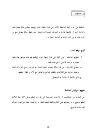 76
‫الدافعية‬ ‫إثارة‬:
‫يشعر‬ ‫معينة‬ ‫غاية‬ ‫لتحقيق‬ ‫توجهه‬‫و‬ ‫الفرد‬ ‫سلوك‬ ‫حترك‬ ‫اليت‬ ‫الذاتية‬ ‫الداخلية‬ ‫القوة‬ ‫تلك‬ ‫هي‬ ‫الدافعية‬
‫باحلاجة‬‫من‬ ‫تنبع‬ ‫امل‬‫و‬‫بع‬ ‫كة‬‫احملر‬ ‫القوة‬ ‫هذه‬ ‫تستثار‬‫و‬ ،‫له‬ ‫بالنسبة‬ ،‫ية‬‫و‬‫املعن‬ ‫أو‬ ‫املادية‬ ‫بأمهيتها‬ ‫أو‬ ‫إليها‬
. ‫به‬ ‫احمليطة‬ ‫النفسية‬ ‫أو‬ ‫املادية‬ ‫البيئة‬ ‫من‬ ‫أو‬ ‫نفسه‬ ‫الفرد‬
‫للتعلم‬ ‫افع‬‫و‬‫د‬ ‫اع‬‫و‬‫أن‬:
‫أ‬.‫يكون‬‫و‬ ‫ما‬ ‫موضوع‬ ‫تعلم‬ ‫حنو‬ ‫هه‬ّ‫توج‬‫و‬ ‫الفرد‬ ‫سلوك‬ ‫حترك‬ ‫اليت‬ ‫القوة‬ ‫هي‬ : ‫الداخلية‬ ‫افع‬‫و‬‫الد‬
. ‫نفسه‬ ‫الفرد‬ ‫داخل‬ ‫هي‬ ‫هلا‬ ‫املنبه‬ ‫أو‬ ‫مصدرها‬
‫ب‬.‫تكون‬ ‫أى‬ ‫الفرد‬ ‫ج‬‫خار‬ ‫من‬ ‫تنبه‬ ‫أو‬ ‫تستثار‬ ‫للتعلم‬ ‫وموجهة‬ ‫كة‬‫حمر‬ ‫قوة‬ ‫هي‬ : ‫اخلارجية‬ ‫افع‬‫و‬‫الد‬
‫خارجية‬ ‫اعثها‬‫و‬‫ب‬‫الت‬‫و‬ ‫اسي‬‫ر‬‫الد‬ ‫التقدم‬‫و‬ ‫املكافئات‬ ‫مثل‬.‫عليهم‬ ‫ق‬ّ‫لتفو‬ ‫ين‬‫ر‬‫اآلخ‬ ‫مع‬ ‫نافس‬
‫ج‬.‫التحصيل‬ ‫أو‬ ‫اإلجناز‬ ‫إىل‬ ‫احلاجة‬ ‫دافع‬
‫الدافعية‬ ‫إثارة‬ ‫مهارة‬ ‫مفهوم‬:
‫التالميذ‬ ‫رغبة‬ ‫إثارة‬ ‫بغرض‬ ‫املعلم‬ ‫هبا‬ ‫يقوم‬ ‫اليت‬ ‫يسية‬‫ر‬‫التد‬ ‫األداءات‬ ‫أو‬ ‫كيات‬‫السلو‬ ‫من‬ ‫جمموعة‬ ‫هي‬
‫االستم‬‫و‬ ‫به‬ ‫تتعلق‬ ‫تعلمية‬ ‫بأنشطة‬ ‫القيام‬ ‫على‬ ‫وحتفيزهم‬ ، ‫ما‬ ‫موضوع‬ ‫م‬ّ‫ل‬‫لتع‬‫أهداف‬ ‫تتحق‬ ‫حىت‬ ‫فيها‬ ‫ار‬‫ر‬
.‫املوضوع‬ ‫ذلك‬ ‫تعلم‬
 