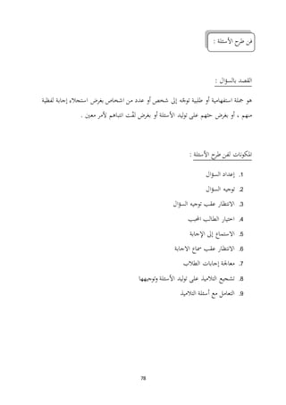 78
‫األسئلة‬ ‫ح‬‫طر‬ ‫فن‬:
: ‫ال‬‫ؤ‬‫بالس‬ ‫القصد‬
‫لفظية‬ ‫إجابة‬ ‫استجالء‬ ‫بغرض‬ ‫اشخاص‬ ‫من‬ ‫عدد‬ ‫أو‬ ‫شخص‬ ‫إىل‬ ‫ه‬ّ‫توج‬ ‫طلبية‬ ‫أو‬ ‫استفهامية‬ ‫مجلة‬ ‫هو‬
‫ليد‬‫و‬‫ت‬ ‫على‬ ‫حثهم‬ ‫بغرض‬ ‫أو‬ ، ‫منهم‬. ‫معني‬ ‫ألمر‬ ‫انتباهم‬ ‫ت‬ّ‫ف‬‫ل‬ ‫بغرض‬ ‫أو‬ ‫األسئلة‬
‫األسئلة‬ ‫ح‬‫طر‬ ‫لفن‬ ‫نات‬‫و‬‫املك‬:
1.‫ال‬‫ؤ‬‫الس‬ ‫إعداد‬
2.‫ال‬‫ؤ‬‫الس‬ ‫توجيه‬
3.‫ال‬‫ؤ‬‫الس‬ ‫توجيه‬ ‫عقب‬ ‫االنتظار‬
4.‫احملبب‬ ‫الطالب‬ ‫اختيار‬
5.‫اإلجابة‬ ‫إىل‬ ‫االستماع‬
6.‫االجابة‬ ‫مساع‬ ‫عقب‬ ‫االنتظار‬
7.‫الطالب‬ ‫إجابات‬ ‫معاجلة‬
8.‫توجيهها‬‫و‬ ‫األسئلة‬ ‫ليد‬‫و‬‫ت‬ ‫على‬ ‫التالميذ‬ ‫تشجيع‬
9.‫التالميذ‬ ‫أسئلة‬ ‫مع‬ ‫التعامل‬
 