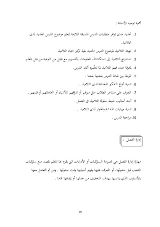 79
: ‫األسئلة‬ ‫توجيه‬ ‫أمهية‬
1.‫لدى‬ ‫اجلديد‬ ‫الدرس‬ ‫موضوع‬ ‫لتعلم‬ ‫الالزمة‬ ‫املسبقة‬ ‫الدرس‬ ‫متطلبات‬ ‫افر‬‫و‬‫ت‬ ‫مدى‬ ‫حتديد‬
.‫التالميذ‬
2.‫التالميذ‬ ‫انتباه‬ ‫كيز‬‫تر‬ ‫بغية‬ ‫اجلديد‬ ‫الدرس‬ ‫ملوضوع‬ ‫التالميذ‬ ‫ـهيئة‬‫ت‬
3.‫املعلومات‬ ‫استكشاف‬ ‫إىل‬ ‫التالميذ‬ ‫اج‬‫ر‬‫استد‬‫قليل‬ ‫مع‬ ‫بأنفسهم‬.‫املعلم‬ ‫قبل‬ ‫من‬ ‫التوعية‬ ‫من‬
4..‫الدرس‬ ‫أثناء‬ ‫موه‬ّ‫ل‬‫تع‬ ‫ملا‬ ‫التالميذ‬ ‫فهم‬ ‫مدى‬ ‫فة‬‫ر‬‫ملع‬
5.. ‫بعضا‬ ‫بعضها‬ ‫الدرس‬ ‫نقاط‬ ‫بني‬ ‫بط‬‫ر‬‫لل‬
6.. ‫التالميذ‬ ‫لدى‬ ‫املختلفة‬ ‫التفكري‬ ‫اع‬‫و‬‫أن‬ ‫تنمية‬
7.. ‫قيمهم‬ ‫أو‬ ‫ـهم‬‫ت‬‫اجتاها‬ ‫أو‬ ‫لألشياء‬ ‫قهم‬ّ‫تذو‬ ‫أو‬ ‫هلم‬‫و‬‫مي‬ ‫مثل‬ ‫الطالب‬ ‫مشاعر‬ ‫على‬ ‫التعرف‬
8.‫التال‬ ‫سلوك‬ ‫ضبط‬ ‫أساليب‬ ‫أحد‬. ‫الفصل‬ ‫يف‬ ‫ميذ‬
9.. ‫التالميذ‬ ‫لدى‬ ‫ار‬‫و‬‫احل‬‫و‬ ‫املنقشة‬ ‫ات‬‫ر‬‫مها‬ ‫تنمية‬
11.. ‫الدرس‬ ‫اجعة‬‫ر‬‫م‬
: ‫الفصل‬ ‫إدارة‬
‫كيات‬‫سلو‬ ‫منع‬ ‫بقصد‬ ‫املعلم‬ ‫هبا‬ ‫يقوم‬ ‫اليت‬ ‫األداءات‬ ‫أو‬ ‫كيات‬‫السلو‬ ‫جمموعة‬ ‫هي‬ ‫الفصل‬ ‫إدارة‬ ‫مهارة‬
‫مث‬ ‫ومن‬ . ‫ثها‬‫و‬‫حد‬ ‫وقت‬ ‫ـها‬‫ب‬‫أسبا‬ ‫وفهم‬ ‫عليها‬ ‫التعرف‬ ‫أو‬ ،‫ثها‬‫و‬‫حد‬ ‫قبل‬ ‫الشغب‬‫معها‬ ‫التعامل‬
. ‫متاما‬ ‫إيقافها‬ ‫أو‬ ‫حدثها‬ ‫من‬ ‫التخفيف‬ ‫ـهدف‬‫ب‬ ‫يناسبها‬ ‫الذي‬ ‫باألسلوب‬
 