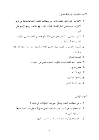 81
. ‫الفصل‬ ‫إدارة‬ ‫يف‬ ‫املقرتحات‬ ‫األداءات‬
1.‫التلميذ‬ ‫النظر‬ ‫لفت‬ : ‫ات‬‫ر‬‫اإلشا‬‫يق‬‫ر‬‫ط‬ ‫عن‬ ‫البسيطة‬‫و‬ ‫التافهة‬ ‫الشغب‬ ‫كيات‬‫سلو‬ ‫عن‬ ‫للكف‬
‫على‬ ‫اإلصبع‬ ‫ووضع‬ ‫احلاجب‬ ‫فع‬‫ر‬ ،‫اجلبني‬ ‫تقطيب‬ ، ‫احلادة‬ ‫النظر‬ ‫مثل‬ ‫اجلسدية‬ ‫ات‬‫ر‬‫اإلشا‬
. ‫الفم‬
2.‫كيات‬‫سلو‬ ‫حمدثي‬ ‫الطالب‬ ‫من‬ ‫عدد‬ ‫أو‬ ‫الطالب‬ ‫من‬ ‫بالقرب‬ ‫االنتقال‬ : ‫اجلسمي‬ ‫اب‬‫رت‬‫االق‬
. ‫البسيطة‬ ‫أو‬ ‫التافة‬ ‫الشغب‬
3.‫التل‬ ‫من‬ ‫اب‬‫رت‬‫االق‬ : ‫اللمس‬‫كتفه‬‫على‬ ‫خفيفة‬ ‫ملسة‬ ‫ملسه‬‫و‬ ‫البسيط‬ ‫أو‬ ‫التافة‬ ‫الشغب‬ ‫مصدر‬ ‫ميذ‬
. ‫اعه‬‫ر‬‫ذ‬ ‫أو‬
4.‫الفجائي‬ ‫الصمت‬
5.. ‫احلديث‬ ‫جمرى‬ ‫ضمن‬ ‫الشغب‬ ‫كيات‬‫سلو‬ ‫حمدث‬ ‫التلميذ‬ ‫اسم‬ ‫تضمني‬
6.‫الصوت‬ ‫خفض‬
7.‫األسئلة‬ ‫ح‬‫طر‬
8.‫امللهية‬ ‫األشياء‬ ‫الة‬‫ز‬‫إ‬
9.‫الصفي‬ ‫النشاط‬ ‫تغيري‬
: ‫التوظيفي‬ ‫ال‬‫ؤ‬‫الس‬
1.‫ه‬ ‫مجيع‬ ْ‫ل‬ّ‫وسج‬ ‫الشغب‬ ‫كيات‬‫سلو‬ ‫هي‬ ‫ما‬‫؟‬ ‫فها‬‫ر‬‫تع‬ ‫اليت‬ ‫كيات‬‫السلو‬ ‫ذه‬
2.ً‫ا‬‫تابع‬ ‫األسباب‬ ‫تلك‬ ‫ل‬ّ‫سج‬ ‫مث‬ ‫الفصل‬ ‫داخل‬ ‫التالميذ‬ ‫شغب‬ ‫أسباب‬ ‫عن‬ ‫معلومات‬ ‫احبث‬
. ‫املدروسة‬ ‫ـها‬‫ت‬‫لتقسيما‬
3.. ‫أساليبها‬ ‫تقسيم‬ ‫حسب‬ ‫الفصل‬ ‫إدارة‬ ‫كيفية‬ ‫بالتفصيل‬ ‫سجل‬
 