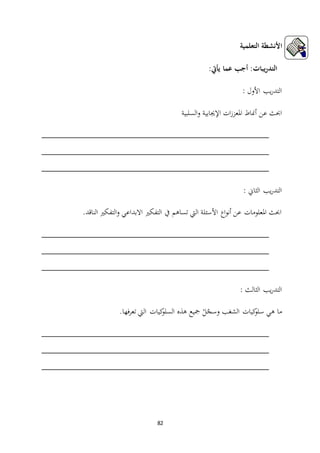 82
‫التعلمية‬ ‫األنشطة‬
:‫يأيت‬ ‫عما‬ ‫أجب‬ :‫يبات‬‫ر‬‫التد‬
: ‫األول‬ ‫يب‬‫ر‬‫التد‬
‫أمناط‬ ‫عن‬ ‫احبث‬‫السلبية‬‫و‬ ‫اإلجيابية‬ ‫ات‬‫ز‬‫املعز‬
_______________________________________________
_______________________________________________
_______________________________________________
: ‫الثاين‬ ‫يب‬‫ر‬‫التد‬
‫االبداعي‬ ‫التفكري‬ ‫يف‬ ‫تساهم‬ ‫اليت‬ ‫األسئلة‬ ‫اع‬‫و‬‫أن‬ ‫عن‬ ‫املعلومات‬ ‫احبث‬.‫الناقد‬ ‫التفكري‬‫و‬
_______________________________________________
_______________________________________________
_______________________________________________
: ‫الثالث‬ ‫يب‬‫ر‬‫التد‬
‫فها‬‫ر‬‫تع‬ ‫اليت‬ ‫كيات‬‫السلو‬ ‫هذه‬ ‫مجيع‬ ْ‫ل‬ّ‫وسج‬ ‫الشغب‬ ‫كيات‬‫سلو‬ ‫هي‬ ‫ما‬.
_______________________________________________
_______________________________________________
_______________________________________________
 