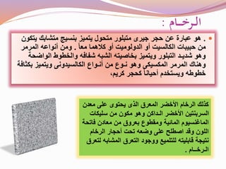 ‫ـام‬‫ـ‬‫ـ‬‫ـ‬‫خ‬‫ـر‬‫ـ‬‫ل‬‫ا‬:
.‫هو‬‫ي‬ ‫متشابك‬ ‫بنسيج‬ ‫يتميز‬ ‫متحول‬ ‫متبلور‬ ‫جيرى‬ ‫حجر‬ ‫عن‬ ‫عبارة‬‫تكون‬
ً‫ا‬‫مع‬ ‫كالهما‬ ‫أو‬ ‫الدولوميت‬ ‫أو‬ ‫الكالسيت‬ ‫حبيبات‬ ‫من‬.‫المرمر‬ ‫أنواعه‬ ‫ومن‬
‫الوا‬ ‫والخطوط‬ ‫شفافه‬ ‫الشبه‬ ‫بخاصيته‬ ‫ويتميز‬ ‫التبلور‬ ‫شديـد‬ ‫وهو‬‫ضحة‬
‫بك‬ ‫ويتميز‬ ‫الكالسيدونى‬ ‫أنـواع‬ ‫من‬ ‫نـوع‬ ‫وهو‬ ‫المكسيكى‬ ‫المرمر‬ ‫وهناك‬‫ثافة‬
،‫كريم‬ ‫كحجر‬ ً‫ا‬‫أحيان‬ ‫ويستخدم‬ ‫خطوطه‬
‫معد‬ ‫على‬ ‫يحتوى‬ ‫الذى‬ ‫المعرق‬ ‫األخضر‬ ‫الرخام‬ ‫كذلك‬‫ن‬
‫سليكات‬ ‫من‬ ‫مكون‬ ‫وهو‬ ‫الـداكن‬ ‫األخضر‬ ‫السربنتين‬
‫فات‬ ‫معادن‬ ‫من‬ ‫بعروق‬ ‫ومقطوع‬ ‫المائية‬ ‫الماغنسيوم‬‫حة‬
‫الرخام‬ ‫أحجار‬ ‫تحت‬ ‫وضعه‬ ‫على‬ ‫اصطلح‬ ‫وقد‬ ‫اللون‬
‫المشاب‬ ‫التعرق‬ ‫ووجود‬ ‫للتلميع‬ ‫قابليته‬ ‫نتيجة‬‫لتعرق‬ ‫ه‬
‫الـرخــام‬.
 