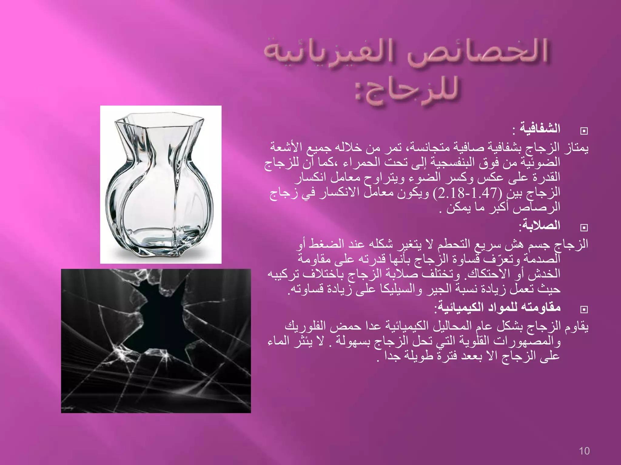 ‫الشفافية‬:
‫جمي‬ ‫خالله‬ ‫من‬ ‫تمر‬ ،‫متجانسة‬ ‫صافية‬ ‫بشفافية‬ ‫الزجاج‬ ‫يمتاز‬‫األشعة‬ ‫ع‬
‫ل‬ ‫أن‬ ‫،كما‬ ‫الحمراء‬ ‫تحت‬ ‫إلى‬ ‫البنفسجية‬ ‫فوق‬ ‫من‬ ‫الضوئية‬‫لزجاج‬
‫انكسار‬ ‫معامل‬ ‫ويتراوح‬ ‫الضوء‬ ‫وكسر‬ ‫عكس‬ ‫على‬ ‫القدرة‬
‫بين‬ ‫الزجاج‬(1.47-2.18)‫زجاج‬ ‫في‬ ‫االنكسار‬ ‫معامل‬ ‫ويكون‬
‫يمكن‬ ‫ما‬ ‫أكبر‬ ‫الرصاص‬.
‫الصالبة‬:
‫أ‬ ‫الضغط‬ ‫عند‬ ‫شكله‬ ‫يتغير‬ ‫ال‬ ‫التحطم‬ ‫سريع‬ ‫هش‬ ‫جسم‬ ‫الزجاج‬‫و‬
‫مقاومة‬ ‫على‬ ‫قدرته‬ ‫بأنها‬ ‫الزجاج‬ ‫قساوة‬ ‫ف‬ّ‫وتعر‬ ‫الصدمة‬
‫االحتكاك‬ ‫أو‬ ‫الخدش‬.‫ت‬ ‫باختالف‬ ‫الزجاج‬ ‫صالبة‬ ‫وتختلف‬‫ركيبه‬
‫قس‬ ‫زيادة‬ ‫على‬ ‫والسيليكا‬ ‫الجير‬ ‫نسبة‬ ‫زيادة‬ ‫تعمل‬ ‫حيث‬‫اوته‬.
‫الكيميائية‬ ‫للمواد‬ ‫مقاومته‬:
‫الفل‬ ‫حمض‬ ‫عدا‬ ‫الكيميائية‬ ‫المحاليل‬ ‫عام‬ ‫بشكل‬ ‫الزجاج‬ ‫يقاوم‬‫وريك‬
‫بسهولة‬ ‫الزجاج‬ ‫تحل‬ ‫التي‬ ‫القلوية‬ ‫والمصهورات‬.‫يئث‬ ‫ال‬‫الماء‬ ‫ر‬
‫جدا‬ ‫طويلة‬ ‫فترة‬ ‫بععد‬ ‫اال‬ ‫الزجاج‬ ‫على‬.
10
 