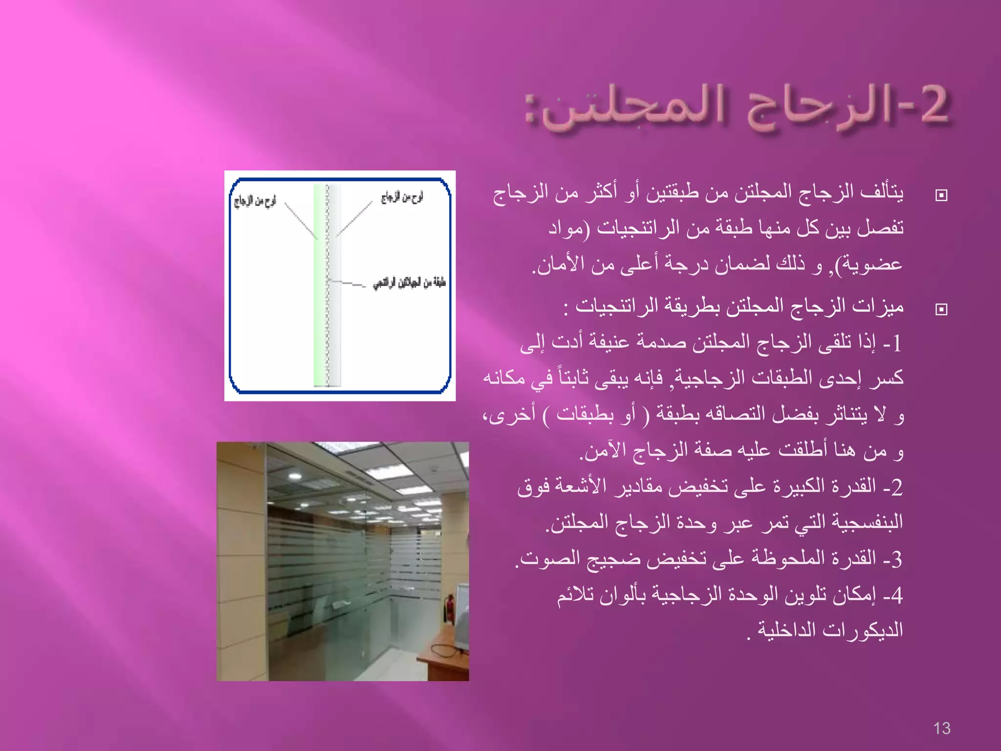 ‫ال‬ ‫من‬ ‫أكثر‬ ‫أو‬ ‫طبقتين‬ ‫من‬ ‫المجلتن‬ ‫الزجاج‬ ‫يتألف‬‫زجاج‬
‫ا‬ ‫من‬ ‫طبقة‬ ‫منها‬ ‫كل‬ ‫بين‬ ‫تفصل‬‫لراتنجيات‬(‫مواد‬
‫عضوية‬),‫األمان‬ ‫من‬ ‫أعلى‬ ‫درجة‬ ‫لضمان‬ ‫ذلك‬ ‫و‬.
‫الراتنجيات‬ ‫بطريقة‬ ‫المجلتن‬ ‫الزجاج‬ ‫ميزات‬:
1-‫إلى‬ ‫أدت‬ ‫عنيفة‬ ‫صدمة‬ ‫المجلتن‬ ‫الزجاج‬ ‫تلقى‬ ‫إذا‬
‫الزجاجية‬ ‫الطبقات‬ ‫إحدى‬ ‫كسر‬,ً‫ا‬‫ثابت‬ ‫يبقى‬ ‫فإنه‬‫مكانه‬ ‫في‬
‫بطبقة‬ ‫التصاقه‬ ‫بفضل‬ ‫يتناثر‬ ‫ال‬ ‫و‬(‫بطبق‬ ‫أو‬‫ات‬)،‫أخرى‬
‫اآلمن‬ ‫الزجاج‬ ‫صفة‬ ‫عليه‬ ‫أطلقت‬ ‫هنا‬ ‫من‬ ‫و‬.
2-‫ف‬ ‫األشعة‬ ‫مقادير‬ ‫تخفيض‬ ‫على‬ ‫الكبيرة‬ ‫القدرة‬‫وق‬
‫المجلتن‬ ‫الزجاج‬ ‫وحدة‬ ‫عبر‬ ‫تمر‬ ‫التي‬ ‫البنفسجية‬.
3-‫الصوت‬ ‫ضجيج‬ ‫تخفيض‬ ‫على‬ ‫الملحوظة‬ ‫القدرة‬.
4-‫تالئم‬ ‫بألوان‬ ‫الزجاجية‬ ‫الوحدة‬ ‫تلوين‬ ‫إمكان‬
‫الداخلية‬ ‫الديكورات‬.
13
 