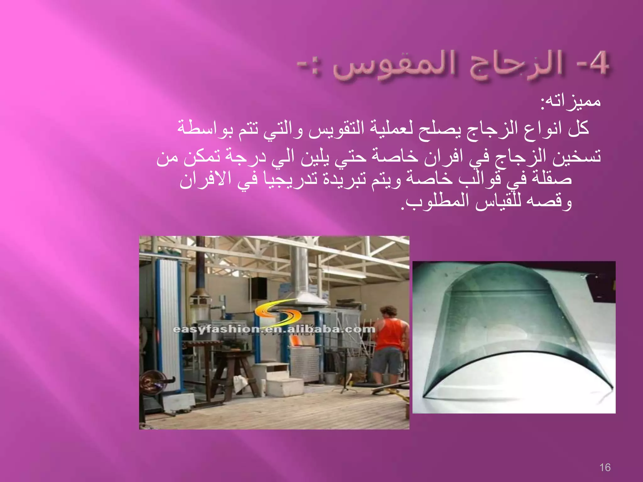 ‫مميزاته‬:
‫ب‬ ‫تتم‬ ‫والتي‬ ‫التقويس‬ ‫لعملية‬ ‫يصلح‬ ‫الزجاج‬ ‫انواع‬ ‫كل‬‫واسطة‬
‫تمك‬ ‫درجة‬ ‫الي‬ ‫يلين‬ ‫حتي‬ ‫خاصة‬ ‫افران‬ ‫في‬ ‫الزجاج‬ ‫تسخين‬‫من‬ ‫ن‬
‫اال‬ ‫في‬ ‫تدريجيا‬ ‫تبريدة‬ ‫ويتم‬ ‫خاصة‬ ‫قوالب‬ ‫في‬ ‫صقلة‬‫فران‬
‫المطلوب‬ ‫للقياس‬ ‫وقصه‬.
16
 