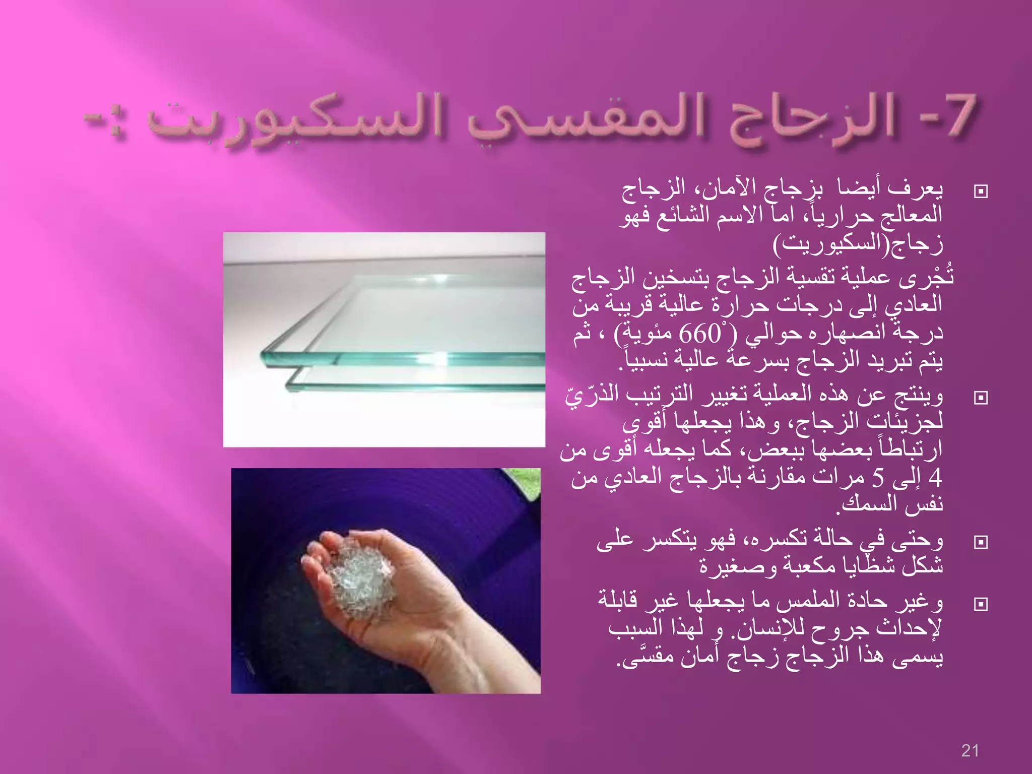 ‫الزجاج‬ ،‫اآلمان‬ ‫بزجاج‬ ‫أيضا‬ ‫يعرف‬
‫فهو‬ ‫الشائع‬ ‫االسم‬ ‫اما‬ ،ً‫ا‬‫حراري‬ ‫المعالج‬
‫زجاج‬(‫السكيوريت‬)
‫بتسخي‬ ‫الزجاج‬ ‫تقسية‬ ‫عملية‬ ‫رى‬ْ‫ج‬ُ‫ت‬‫الزجاج‬ ‫ن‬
‫من‬ ‫قريبة‬ ‫عالية‬ ‫حرارة‬ ‫درجات‬ ‫إلى‬ ‫العادي‬
‫حوالي‬ ‫انصهاره‬ ‫درجة‬(ْ660‫مئوية‬)‫ثم‬ ،
‫نسب‬ ‫عالية‬ ‫بسرعة‬ ‫الزجاج‬ ‫تبريد‬ ‫يتم‬ً‫ا‬‫ي‬.
‫الترتي‬ ‫تغيير‬ ‫العملية‬ ‫هذه‬ ‫عن‬ ‫وينتج‬ّ‫ي‬ّ‫الذر‬ ‫ب‬
‫أقوى‬ ‫يجعلها‬ ‫وهذا‬ ،‫الزجاج‬ ‫لجزيئات‬
‫أق‬ ‫يجعله‬ ‫كما‬ ،‫ببعض‬ ‫بعضها‬ ً‫ا‬‫ارتباط‬‫من‬ ‫وى‬
4‫إلى‬5‫من‬ ‫العادي‬ ‫بالزجاج‬ ‫مقارنة‬ ‫مرات‬
‫السمك‬ ‫نفس‬.
‫ع‬ ‫يتكسر‬ ‫فهو‬ ،‫تكسره‬ ‫حالة‬ ‫في‬ ‫وحتى‬‫لى‬
‫وصغيرة‬ ‫مكعبة‬ ‫شظايا‬ ‫شكل‬
‫قابلة‬ ‫غير‬ ‫يجعلها‬ ‫ما‬ ‫الملمس‬ ‫حادة‬ ‫وغير‬
‫لإلنسان‬ ‫جروح‬ ‫إلحداث‬.‫السبب‬ ‫لهذا‬ ‫و‬
‫ى‬َّ‫س‬‫مق‬ ‫أمان‬ ‫زجاج‬ ‫الزجاج‬ ‫هذا‬ ‫يسمى‬.
21
 