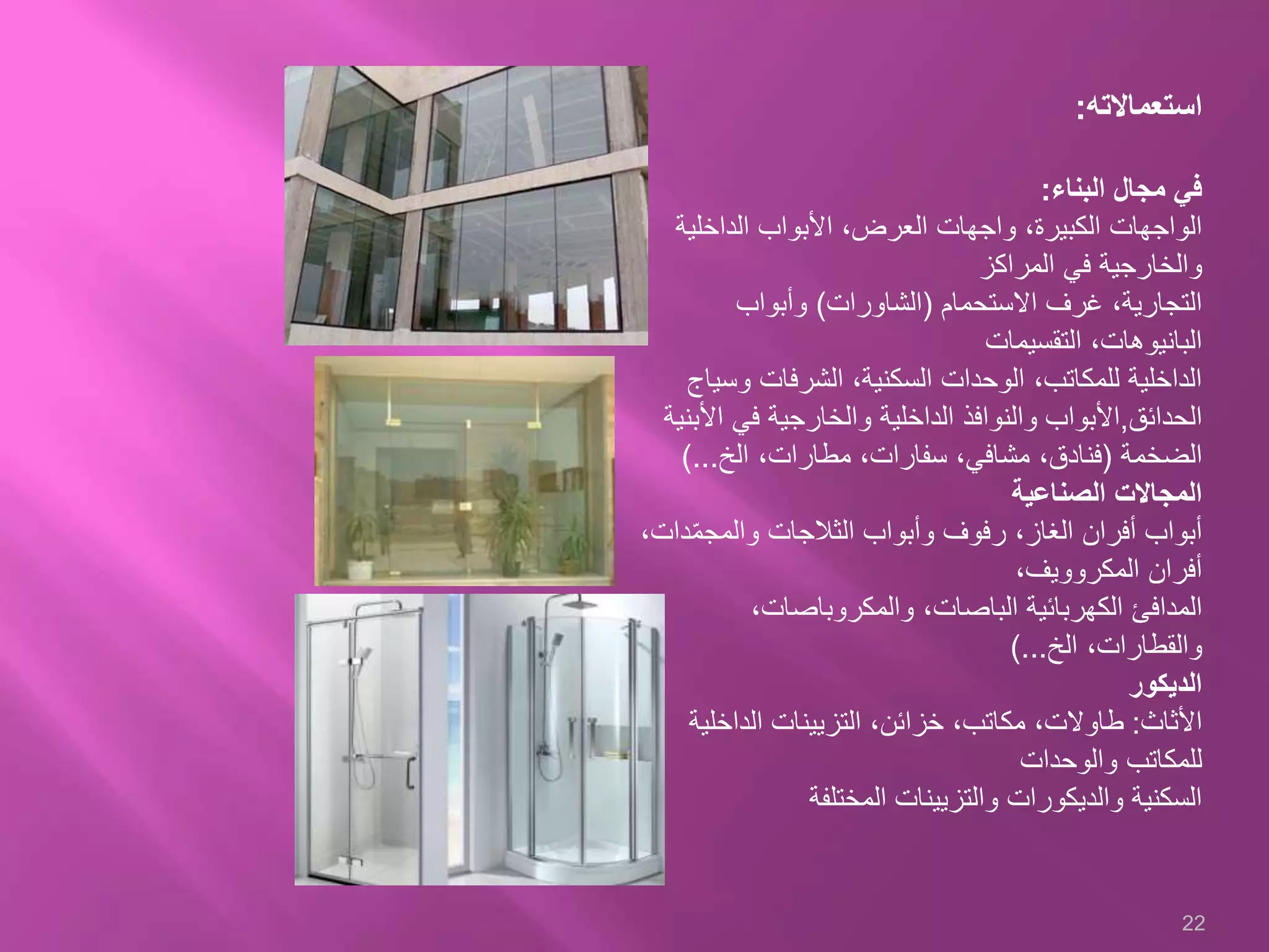 ‫استعماالته‬:
‫في‬‫مجال‬‫البناء‬:
‫الداخلية‬ ‫األبواب‬ ،‫العرض‬ ‫واجهات‬ ،‫الكبيرة‬ ‫الواجهات‬
‫المراكز‬ ‫في‬ ‫والخارجية‬
‫االستحمام‬ ‫غرف‬ ،‫التجارية‬(‫الشاورات‬)‫وأبواب‬
‫التقسيمات‬ ،‫البانيوهات‬
‫وس‬ ‫الشرفات‬ ،‫السكنية‬ ‫الوحدات‬ ،‫للمكاتب‬ ‫الداخلية‬‫ياج‬
‫الحدائق‬,‫األبواب‬‫األ‬ ‫في‬ ‫والخارجية‬ ‫الداخلية‬ ‫والنوافذ‬‫بنية‬
‫الضخمة‬(،‫مشافي‬ ،‫فنادق‬‫سفارات‬‫الخ‬ ،‫مطارات‬ ،)...
‫الصناعية‬ ‫المجاالت‬
‫د‬ّ‫م‬‫والمج‬ ‫الثالجات‬ ‫وأبواب‬ ‫رفوف‬ ،‫الغاز‬ ‫أفران‬ ‫أبواب‬،‫ات‬
،‫المكروويف‬ ‫أفران‬
‫المدافئ‬‫الكهربائية‬‫الباصات‬،‫والمكروباصات‬ ،
‫الخ‬ ،‫والقطارات‬)...
‫الديكور‬
‫األثاث‬:‫الداخلي‬ ‫التزيينات‬ ،‫خزائن‬ ،‫مكاتب‬ ،‫طاوالت‬‫ة‬
‫والوحدات‬ ‫للمكاتب‬
‫المختلفة‬ ‫والتزيينات‬ ‫والديكورات‬ ‫السكنية‬
22
 