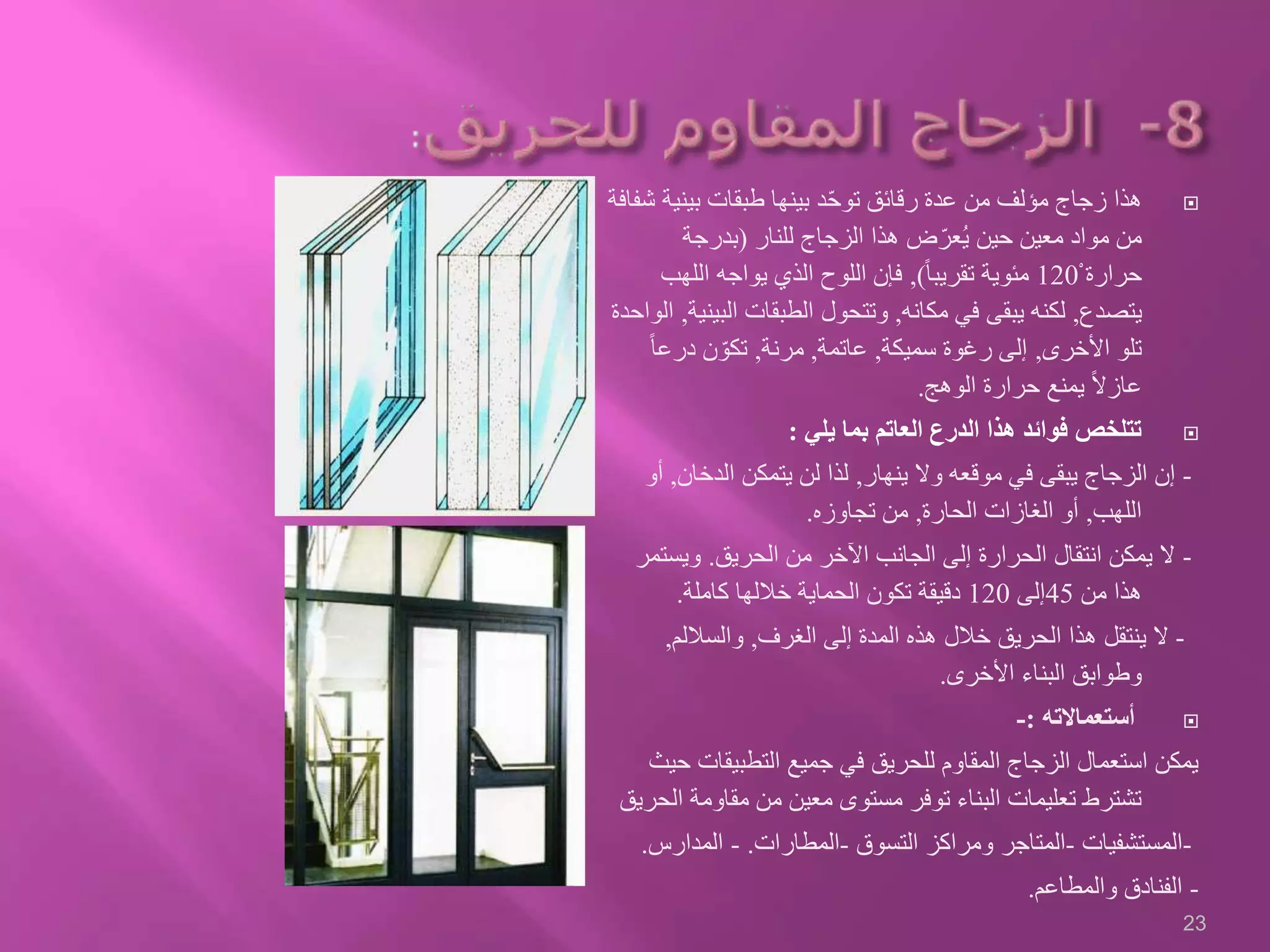 ‫بيني‬ ‫طبقات‬ ‫بينها‬ ‫د‬ّ‫ح‬‫تو‬ ‫رقائق‬ ‫عدة‬ ‫من‬ ‫مؤلف‬ ‫زجاج‬ ‫هذا‬‫شفافة‬ ‫ة‬
‫للنار‬ ‫الزجاج‬ ‫هذا‬ ‫ض‬ّ‫ُعر‬‫ي‬ ‫حين‬ ‫معين‬ ‫مواد‬ ‫من‬(‫بدرجة‬
ْ ‫حرارة‬120ً‫ا‬‫تقريب‬ ‫مئوية‬),‫اللهب‬ ‫يواجه‬ ‫الذي‬ ‫اللوح‬ ‫فإن‬
‫يتصدع‬,‫مكانه‬ ‫في‬ ‫يبقى‬ ‫لكنه‬,‫الب‬ ‫الطبقات‬ ‫وتتحول‬‫ينية‬,‫الواحدة‬
‫األخرى‬ ‫تلو‬,‫سميكة‬ ‫رغوة‬ ‫إلى‬,‫عاتمة‬,‫مرنة‬,ً‫ا‬‫درع‬ ‫ن‬ ّ‫تكو‬
‫الوهج‬ ‫حرارة‬ ‫يمنع‬ ً‫ال‬‫عاز‬.
‫يلي‬ ‫بما‬ ‫العاتم‬ ‫الدرع‬ ‫هذا‬ ‫فوائد‬ ‫تتلخص‬:
-‫ينهار‬ ‫وال‬ ‫موقعه‬ ‫في‬ ‫يبقى‬ ‫الزجاج‬ ‫إن‬,‫الدخان‬ ‫يتمكن‬ ‫لن‬ ‫لذا‬,‫أو‬
‫اللهب‬,‫الحارة‬ ‫الغازات‬ ‫أو‬,‫تجاوزه‬ ‫من‬.
-‫الحريق‬ ‫من‬ ‫اآلخر‬ ‫الجانب‬ ‫إلى‬ ‫الحرارة‬ ‫انتقال‬ ‫يمكن‬ ‫ال‬.‫ويست‬‫مر‬
‫من‬ ‫هذا‬45‫إلى‬120‫كاملة‬ ‫خاللها‬ ‫الحماية‬ ‫تكون‬ ‫دقيقة‬.
-‫إلى‬ ‫المدة‬ ‫هذه‬ ‫خالل‬ ‫الحريق‬ ‫هذا‬ ‫ينتقل‬ ‫ال‬‫الغرف‬,‫والساللم‬,
‫األخرى‬ ‫البناء‬ ‫وطوابق‬.
‫أستعماالته‬:-
‫التطبيقات‬ ‫جميع‬ ‫في‬ ‫للحريق‬ ‫المقاوم‬ ‫الزجاج‬ ‫استعمال‬ ‫يمكن‬‫حيث‬
‫مقاومة‬ ‫من‬ ‫معين‬ ‫مستوى‬ ‫توفر‬ ‫البناء‬ ‫تعليمات‬ ‫تشترط‬‫الحريق‬
-‫المستشفيات‬-‫التسوق‬ ‫ومراكز‬ ‫المتاجر‬-‫المطارات‬.-‫المدارس‬.
-‫والمطاعم‬ ‫الفنادق‬.
23
 