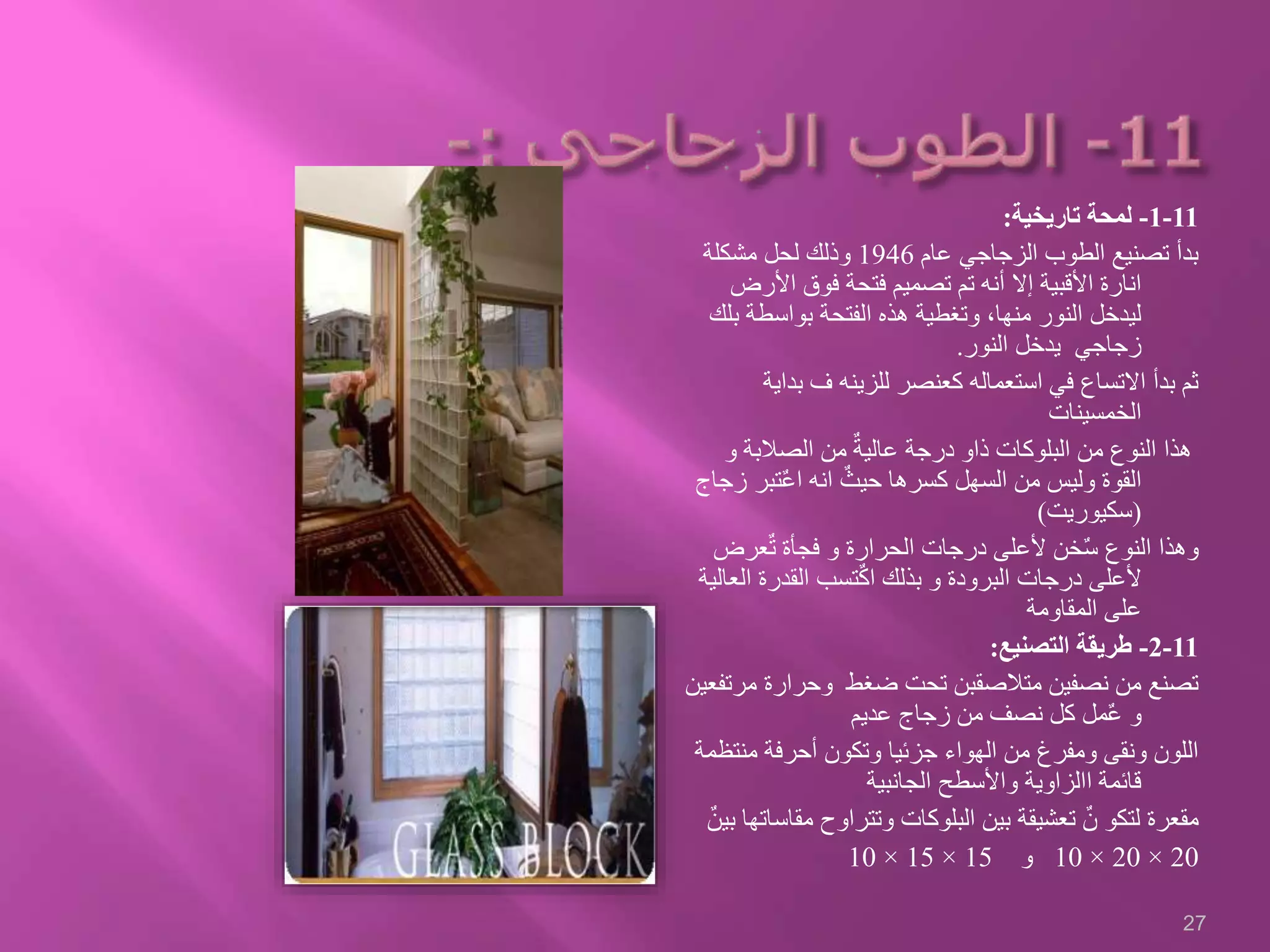 11-1-‫تاريخية‬ ‫لمحة‬:
‫عام‬ ‫الزجاجي‬ ‫الطوب‬ ‫تصنيع‬ ‫بدأ‬1946‫مشكلة‬ ‫لحل‬ ‫وذلك‬
‫األرض‬ ‫فوق‬ ‫فتحة‬ ‫تصميم‬ ‫تم‬ ‫أنه‬ ‫إال‬ ‫األقبية‬ ‫انارة‬
‫ب‬ ‫بواسطة‬ ‫الفتحة‬ ‫هذه‬ ‫وتغطية‬ ،‫منها‬ ‫النور‬ ‫ليدخل‬‫لك‬
‫النور‬ ‫يدخل‬ ‫زجاجي‬.
‫بدا‬ ‫ف‬ ‫للزينه‬ ‫كعنصر‬ ‫استعماله‬ ‫في‬ ‫االتساع‬ ‫بدأ‬ ‫ثم‬‫ية‬
‫الخمسينات‬
‫و‬ ‫الصالبة‬ ‫من‬ ٌ‫عالية‬ ‫درجة‬ ‫ذاو‬ ‫البلوكات‬ ‫من‬ ‫النوع‬ ‫هذا‬
‫ز‬ ‫تبر‬ٌ‫ع‬‫ا‬ ‫انه‬ ٌ‫حيث‬ ‫كسرها‬ ‫السهل‬ ‫من‬ ‫وليس‬ ‫القوة‬‫جاج‬
(‫سكيوريت‬)
‫عرض‬ٌ‫ت‬ ‫فجأة‬ ‫و‬ ‫الحرارة‬ ‫درجات‬ ‫ألعلى‬ ‫خن‬ٌ‫س‬ ‫النوع‬ ‫وهذا‬
‫الع‬ ‫القدرة‬ ‫تسب‬ٌ‫ك‬‫ا‬ ‫بذلك‬ ‫و‬ ‫البرودة‬ ‫درجات‬ ‫ألعلى‬‫الية‬
‫المقاومة‬ ‫على‬
11-2-‫التصنيع‬ ‫طريقة‬:
‫م‬ ‫وحرارة‬ ‫ضغط‬ ‫تحت‬ ‫متالصقبن‬ ‫نصفين‬ ‫من‬ ‫تصنع‬‫رتفعين‬
‫عديم‬ ‫زجاج‬ ‫من‬ ‫نصف‬ ‫كل‬ ‫مل‬ٌ‫ع‬ ‫و‬
‫منت‬ ‫أحرفة‬ ‫وتكون‬ ‫جزئيا‬ ‫الهواء‬ ‫من‬ ‫ومفرغ‬ ‫ونقى‬ ‫اللون‬‫ظمة‬
‫الجانبية‬ ‫واألسطح‬ ‫االزاوية‬ ‫قائمة‬
‫مق‬ ‫وتتراوح‬ ‫البلوكات‬ ‫بين‬ ‫تعشيقة‬ ٌ‫ن‬ ‫لتكو‬ ‫مقعرة‬ٌ‫بين‬ ‫اساتها‬
20×20×10‫و‬15×15×10
27
 