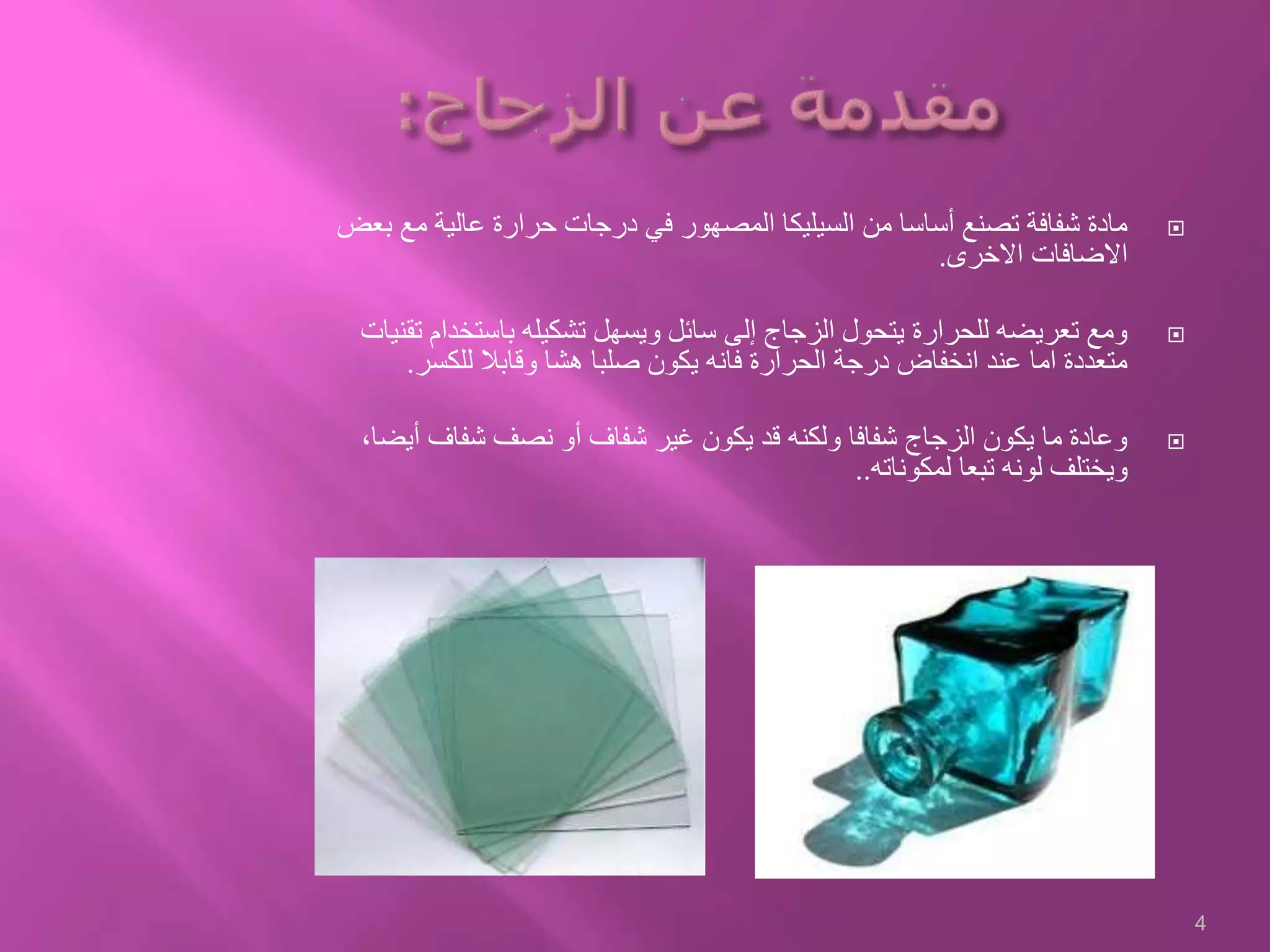 ‫مع‬ ‫عالية‬ ‫حرارة‬ ‫درجات‬ ‫في‬ ‫المصهور‬ ‫السيليكا‬ ‫من‬ ‫أساسا‬ ‫تصنع‬ ‫شفافة‬ ‫مادة‬‫بعض‬
‫االخرى‬ ‫االضافات‬.
‫باستخدا‬ ‫تشكيله‬ ‫ويسهل‬ ‫سائل‬ ‫إلى‬ ‫الزجاج‬ ‫يتحول‬ ‫للحرارة‬ ‫تعريضه‬ ‫ومع‬‫تقنيات‬ ‫م‬
‫للكسر‬ ‫وقابال‬ ‫هشا‬ ‫صلبا‬ ‫يكون‬ ‫فانه‬ ‫الحرارة‬ ‫درجة‬ ‫انخفاض‬ ‫عند‬ ‫اما‬ ‫متعددة‬.
‫أي‬ ‫شفاف‬ ‫نصف‬ ‫أو‬ ‫شفاف‬ ‫غير‬ ‫يكون‬ ‫قد‬ ‫ولكنه‬ ‫شفافا‬ ‫الزجاج‬ ‫يكون‬ ‫ما‬ ‫وعادة‬،‫ضا‬
‫لمكوناته‬ ‫تبعا‬ ‫لونه‬ ‫ويختلف‬..
4
 