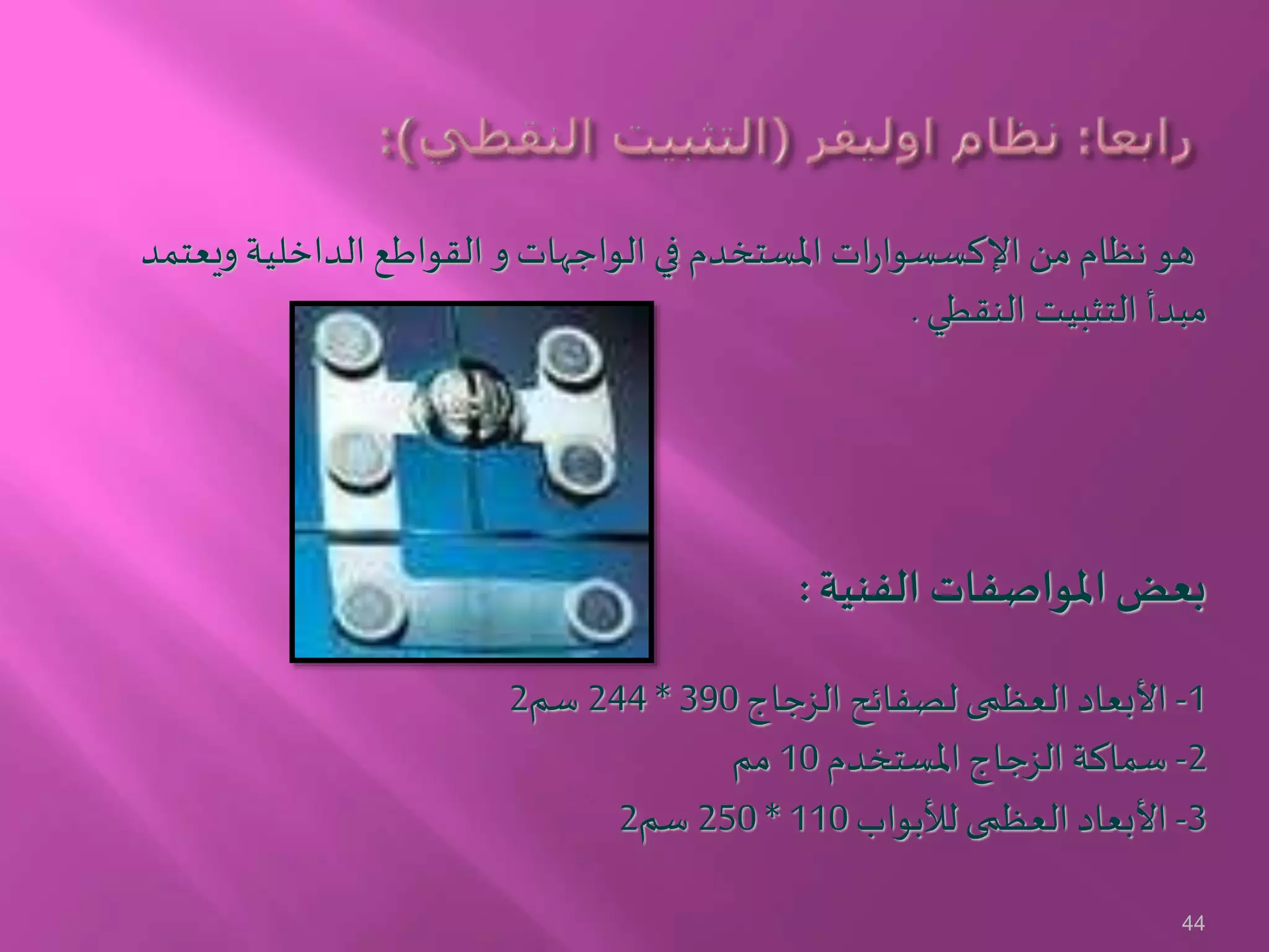 ‫ويعتمد‬ ‫الداخلية‬ ‫القواطع‬ ‫و‬‫الواجهات‬ ‫في‬ ‫املستخدم‬ ‫ات‬‫ر‬‫اإلكسسوا‬ ‫من‬ ‫نظام‬ ‫هو‬
‫النقطي‬ ‫التثبيت‬ ‫مبدأ‬.
‫الفنية‬ ‫املواصفات‬‫بعض‬:
1-‫الزجاج‬ ‫لصفائح‬ ‫العظمى‬ ‫األبعاد‬390*244‫سم‬2
2-‫املستخدم‬ ‫الزجاج‬ ‫سماكة‬10‫مم‬
3-‫لألبواب‬ ‫العظمى‬ ‫األبعاد‬110*250‫سم‬2
44
 