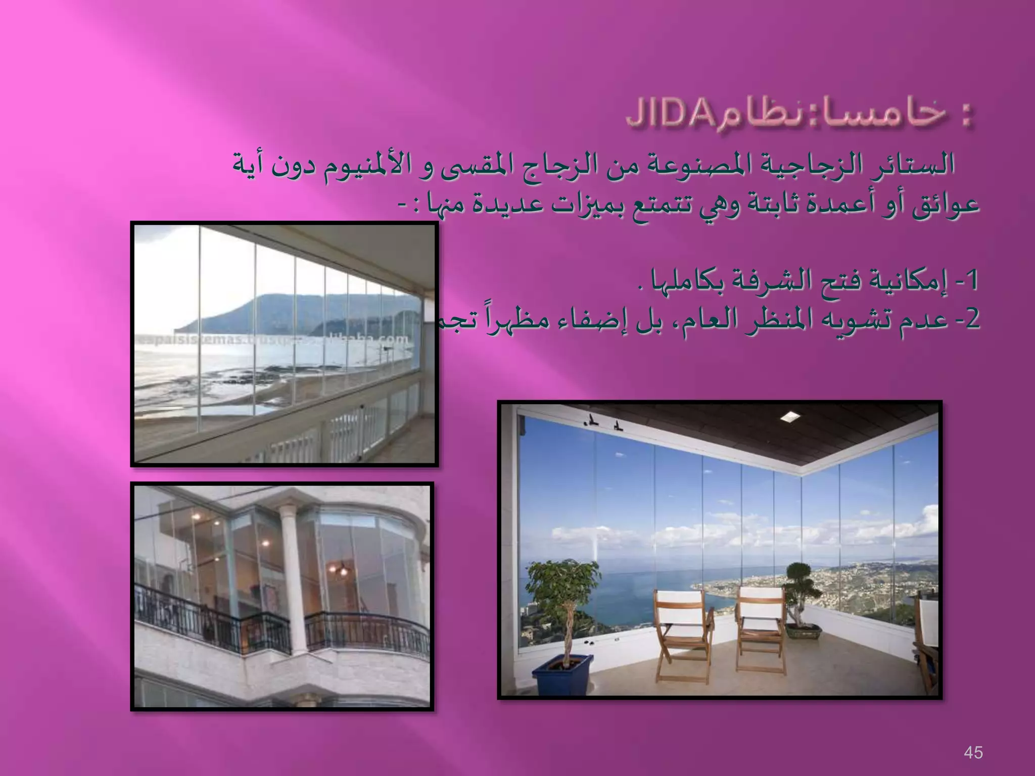 ‫أي‬ ‫ن‬‫دو‬ ‫األملنيوم‬ ‫و‬‫ى‬ ‫املقس‬ ‫الزجاج‬ ‫من‬ ‫املصنوعة‬ ‫الزجاجية‬ ‫الستائر‬‫ة‬
‫منها‬ ‫عديدة‬ ‫ات‬‫ز‬‫بمي‬ ‫تتمتع‬ ‫وهي‬ ‫ثابتة‬ ‫أعمدة‬ ‫أو‬ ‫عوائق‬:-
1-‫بكاملها‬ ‫الشرفة‬ ‫فتح‬ ‫إمكانية‬.
2-
ً
‫تجميليا‬
ً
‫ا‬‫ر‬‫مظه‬ ‫إضفاء‬ ‫بل‬ ،‫العام‬ ‫املنظر‬ ‫تشويه‬ ‫عدم‬.
45
 