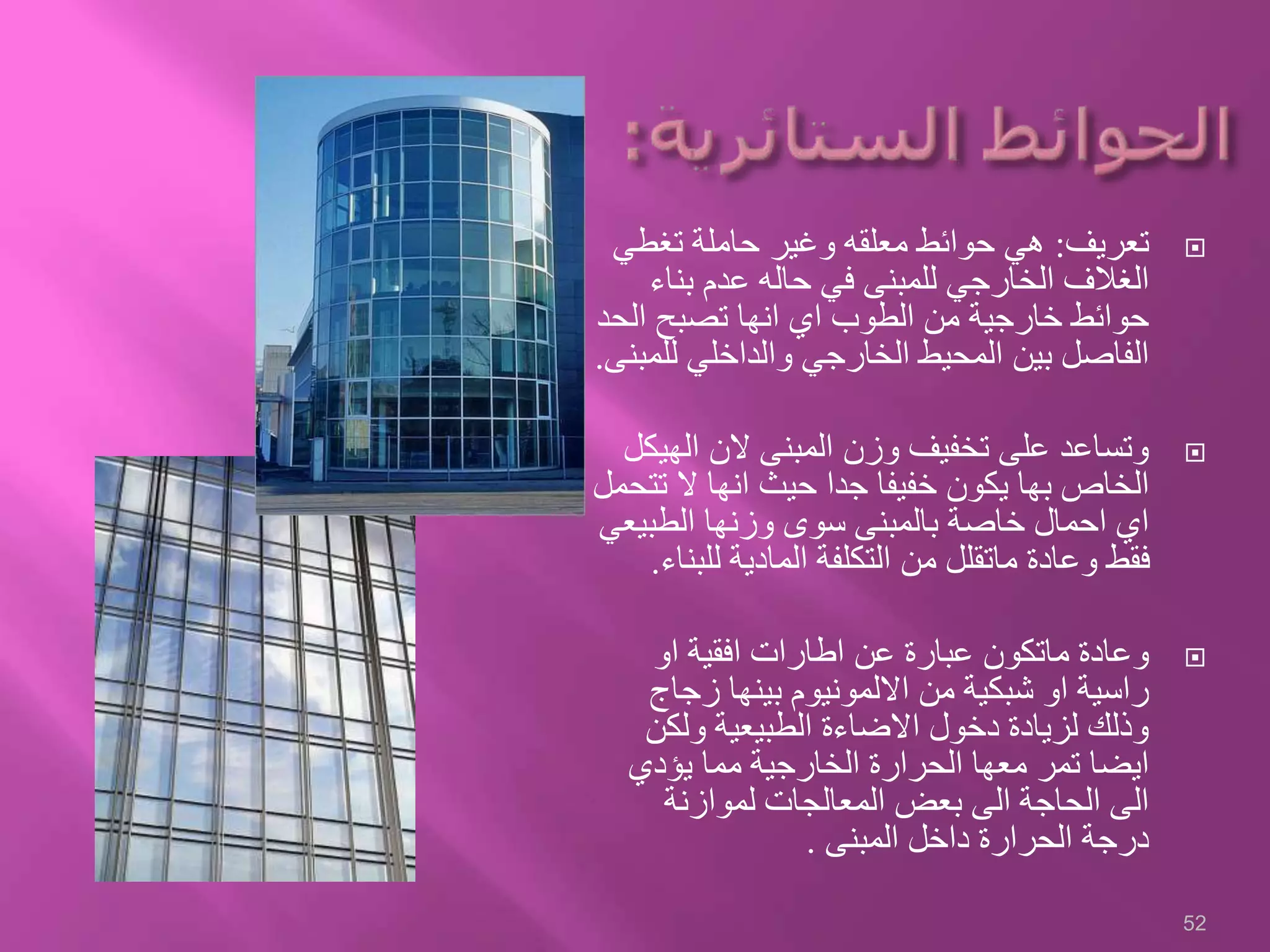 ‫تعريف‬:‫تغطي‬ ‫حاملة‬ ‫وغير‬ ‫معلقه‬ ‫حوائط‬ ‫هي‬
‫بناء‬ ‫عدم‬ ‫حاله‬ ‫في‬ ‫للمبنى‬ ‫الخارجي‬ ‫الغالف‬
‫الح‬ ‫تصبح‬ ‫انها‬ ‫اي‬ ‫الطوب‬ ‫من‬ ‫خارجية‬ ‫حوائط‬‫د‬
‫لل‬ ‫والداخلي‬ ‫الخارجي‬ ‫المحيط‬ ‫بين‬ ‫الفاصل‬‫مبنى‬.
‫الهي‬ ‫الن‬ ‫المبنى‬ ‫وزن‬ ‫تخفيف‬ ‫على‬ ‫وتساعد‬‫كل‬
‫ت‬ ‫ال‬ ‫انها‬ ‫حيث‬ ‫جدا‬ ‫خفيفا‬ ‫يكون‬ ‫بها‬ ‫الخاص‬‫تحمل‬
‫الطبيع‬ ‫وزنها‬ ‫سوى‬ ‫بالمبنى‬ ‫خاصة‬ ‫احمال‬ ‫اي‬‫ي‬
‫للب‬ ‫المادية‬ ‫التكلفة‬ ‫من‬ ‫ماتقلل‬ ‫وعادة‬ ‫فقط‬‫ناء‬.
‫او‬ ‫افقية‬ ‫اطارات‬ ‫عن‬ ‫عبارة‬ ‫ماتكون‬ ‫وعادة‬
‫زجاج‬ ‫بينها‬ ‫االلمونيوم‬ ‫من‬ ‫شبكية‬ ‫او‬ ‫راسية‬
‫ولكن‬ ‫الطبيعية‬ ‫االضاءة‬ ‫دخول‬ ‫لزيادة‬ ‫وذلك‬
‫يؤدي‬ ‫مما‬ ‫الخارجية‬ ‫الحرارة‬ ‫معها‬ ‫تمر‬ ‫ايضا‬
‫لموازنة‬ ‫المعالجات‬ ‫بعض‬ ‫الى‬ ‫الحاجة‬ ‫الى‬
‫المبنى‬ ‫داخل‬ ‫الحرارة‬ ‫درجة‬.
52
 