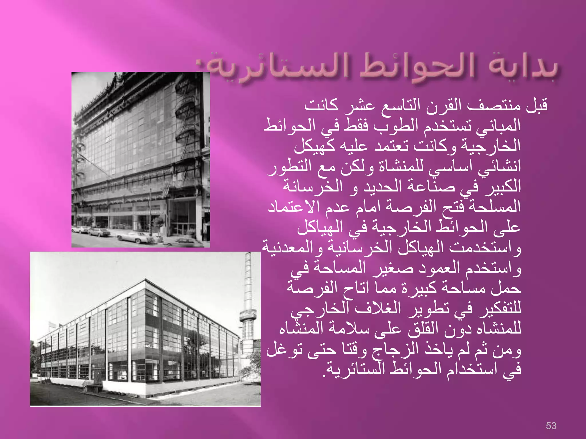 ‫كانت‬ ‫عشر‬ ‫التاسع‬ ‫القرن‬ ‫منتصف‬ ‫قبل‬
‫ال‬ ‫في‬ ‫فقط‬ ‫الطوب‬ ‫تستخدم‬ ‫المباني‬‫حوائط‬
‫كهيكل‬ ‫عليه‬ ‫تعتمد‬ ‫وكانت‬ ‫الخارجية‬
‫الت‬ ‫مع‬ ‫ولكن‬ ‫للمنشاة‬ ‫اساسي‬ ‫انشائي‬‫طور‬
‫الخرسا‬ ‫و‬ ‫الحديد‬ ‫صناعة‬ ‫في‬ ‫الكبير‬‫نة‬
‫االعت‬ ‫عدم‬ ‫امام‬ ‫الفرصة‬ ‫فتح‬ ‫المسلحة‬‫ماد‬
‫الهياكل‬ ‫في‬ ‫الخارجية‬ ‫الحوائط‬ ‫على‬
‫والمعد‬ ‫الخرسانية‬ ‫الهياكل‬ ‫واستخدمت‬‫نية‬
‫في‬ ‫المساحة‬ ‫صغير‬ ‫العمود‬ ‫واستخدم‬
‫الفرصة‬ ‫اتاح‬ ‫مما‬ ‫كبيرة‬ ‫مساحة‬ ‫حمل‬
‫الخار‬ ‫الغالف‬ ‫تطوير‬ ‫في‬ ‫للتفكير‬‫جي‬
‫المنش‬ ‫سالمة‬ ‫على‬ ‫القلق‬ ‫دون‬ ‫للمنشاه‬‫اه‬
‫توغ‬ ‫حتى‬ ‫وقتا‬ ‫الزجاج‬ ‫ياخذ‬ ‫لم‬ ‫ثم‬ ‫ومن‬‫ل‬
‫الستائرية‬ ‫الحوائط‬ ‫استخدام‬ ‫في‬.
53
 