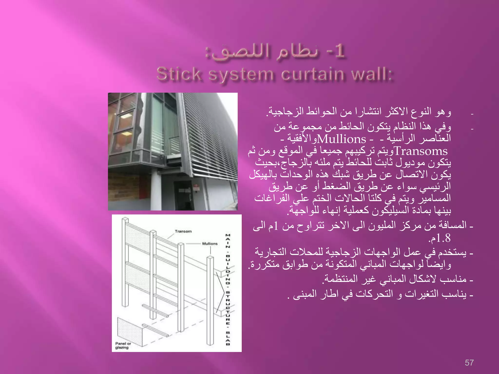 -‫الزجاجية‬ ‫الحوائط‬ ‫من‬ ‫انتشارا‬ ‫االكثر‬ ‫النوع‬ ‫وهو‬.
-‫من‬ ‫مجموعة‬ ‫من‬ ‫الحائط‬ ‫يتكون‬ ‫النظام‬ ‫هذا‬ ‫وفي‬
‫الرأسية‬ ‫العناصر‬-Mullions -‫واألفقية‬-
Transoms‫وم‬ ‫الموقع‬ ‫في‬ ‫جميعا‬ ‫تركيبهم‬ ‫ويتم‬‫ثم‬ ‫ن‬
‫بالزجاج‬ ‫ملئه‬ ‫يتم‬ ‫للحائط‬ ‫ثابت‬ ‫موديول‬ ‫يتكون‬‫،بحيث‬
‫بالهي‬ ‫الوحدات‬ ‫هذه‬ ‫شبك‬ ‫طريق‬ ‫عن‬ ‫االتصال‬ ‫يكون‬‫كل‬
‫طريق‬ ‫عن‬ ‫أو‬ ‫الضغط‬ ‫طريق‬ ‫عن‬ ‫سواء‬ ‫الرئيسي‬
‫الف‬ ‫علي‬ ‫الختم‬ ‫الحاالت‬ ‫كلتا‬ ‫في‬ ‫ويتم‬ ‫المسامير‬‫راغات‬
‫للواجهة‬ ‫إنهاء‬ ‫كعملية‬ ‫السيليكون‬ ‫بمادة‬ ‫بينها‬.
-‫من‬ ‫تتراوح‬ ‫االخر‬ ‫الى‬ ‫المليون‬ ‫مركز‬ ‫من‬ ‫المسافة‬1‫الى‬ ‫م‬
1.8‫م‬.
-‫التجار‬ ‫للمحالت‬ ‫الزجاجية‬ ‫الواجهات‬ ‫عمل‬ ‫في‬ ‫يستخدم‬‫ية‬
‫متك‬ ‫طوابق‬ ‫من‬ ‫المتكونة‬ ‫المباني‬ ‫لواجهات‬ ‫وايضا‬‫ررة‬.
-‫المنتظمة‬ ‫غير‬ ‫المباني‬ ‫الشكال‬ ‫مناسب‬.
-‫المبنى‬ ‫اطار‬ ‫في‬ ‫التحركات‬ ‫و‬ ‫التغيرات‬ ‫يناسب‬.
57
 