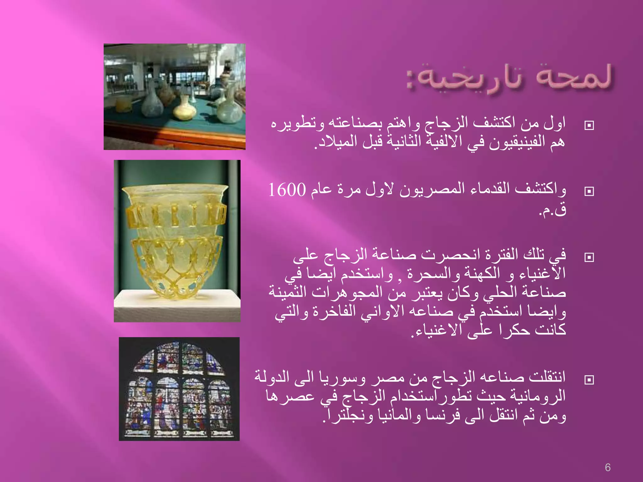 ‫وتطوير‬ ‫بصناعته‬ ‫واهتم‬ ‫الزجاج‬ ‫اكتشف‬ ‫من‬ ‫اول‬‫ه‬
‫المي‬ ‫قبل‬ ‫الثانية‬ ‫االلفية‬ ‫في‬ ‫الفينيقيون‬ ‫هم‬‫الد‬.
‫عام‬ ‫مرة‬ ‫الول‬ ‫المصريون‬ ‫القدماء‬ ‫واكتشف‬1600
‫ق‬.‫م‬.
‫على‬ ‫الزجاج‬ ‫صناعة‬ ‫انحصرت‬ ‫الفترة‬ ‫تلك‬ ‫في‬
‫والسحرة‬ ‫الكهنة‬ ‫و‬ ‫االغنياء‬,‫في‬ ‫ايضا‬ ‫واستخدم‬
‫الثمي‬ ‫المجوهرات‬ ‫من‬ ‫يعتبر‬ ‫وكان‬ ‫الحلي‬ ‫صناعة‬‫نة‬
‫والت‬ ‫الفاخرة‬ ‫االواني‬ ‫صناعه‬ ‫في‬ ‫استخدم‬ ‫وايضا‬‫ي‬
‫االغنياء‬ ‫على‬ ‫حكرا‬ ‫كانت‬.
‫الد‬ ‫الى‬ ‫وسوريا‬ ‫مصر‬ ‫من‬ ‫الزجاج‬ ‫صناعه‬ ‫انتقلت‬‫ولة‬
‫عصر‬ ‫في‬ ‫الزجاج‬ ‫تطوراستخدام‬ ‫حيث‬ ‫الرومانية‬‫ها‬
‫ونجلترا‬ ‫والمانيا‬ ‫فرنسا‬ ‫الى‬ ‫انتقل‬ ‫ثم‬ ‫ومن‬.
6
 