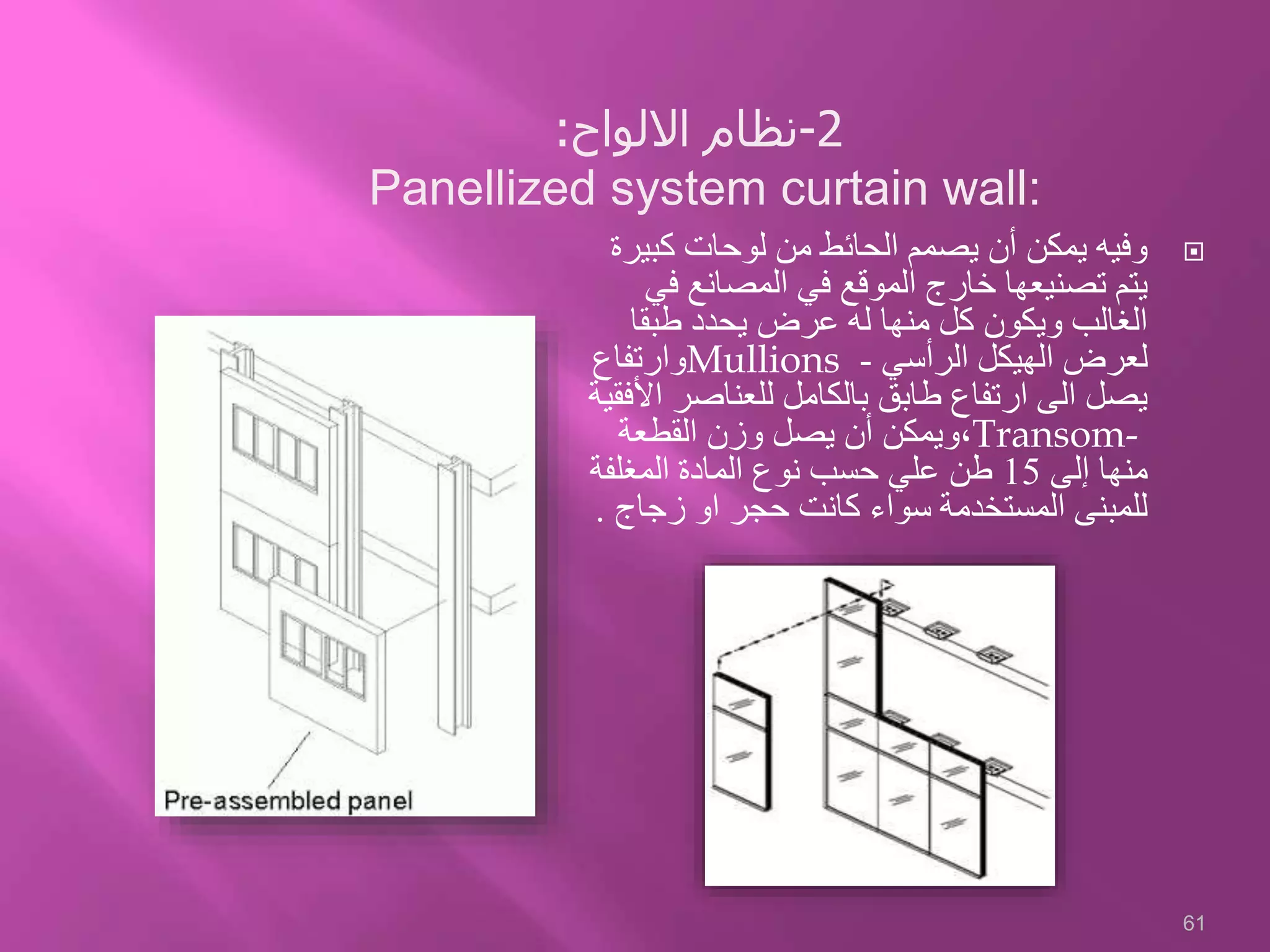 ‫كبي‬ ‫لوحات‬ ‫من‬ ‫الحائط‬ ‫يصمم‬ ‫أن‬ ‫يمكن‬ ‫وفيه‬‫رة‬
‫ف‬ ‫المصانع‬ ‫في‬ ‫الموقع‬ ‫خارج‬ ‫تصنيعها‬ ‫يتم‬‫ي‬
‫طبقا‬ ‫يحدد‬ ‫عرض‬ ‫له‬ ‫منها‬ ‫كل‬ ‫ويكون‬ ‫الغالب‬
‫الرأسي‬ ‫الهيكل‬ ‫لعرض‬-Mullions‫وارتفاع‬
‫للعناصر‬ ‫بالكامل‬ ‫طابق‬ ‫ارتفاع‬ ‫الى‬ ‫يصل‬‫األفقية‬
Transom-،‫القطعة‬ ‫وزن‬ ‫يصل‬ ‫أن‬ ‫ويمكن‬
‫إلى‬ ‫منها‬15‫المغلفة‬ ‫المادة‬ ‫نوع‬ ‫حسب‬ ‫علي‬ ‫طن‬
‫زجاج‬ ‫او‬ ‫حجر‬ ‫كانت‬ ‫سواء‬ ‫المستخدمة‬ ‫للمبنى‬.
61
2-‫اال‬ ‫نظام‬‫لوا‬:
Panellized system curtain wall:
 