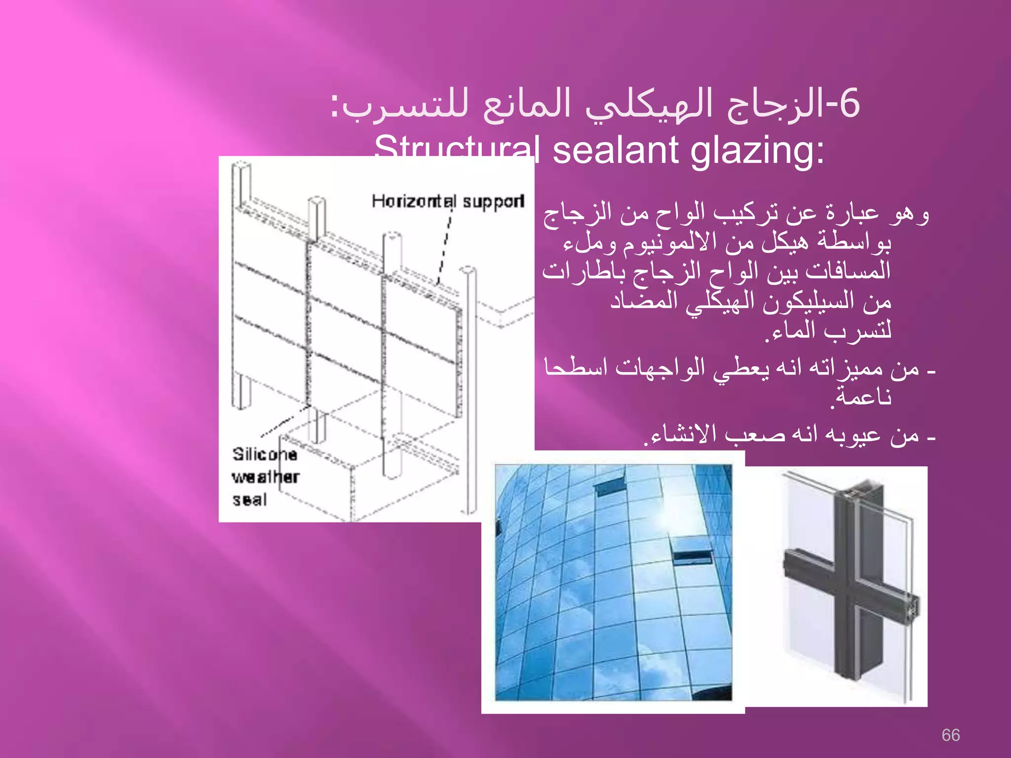 ‫الزجاج‬ ‫من‬ ‫الواح‬ ‫تركيب‬ ‫عن‬ ‫عبارة‬ ‫وهو‬
‫وملء‬ ‫االلمونيوم‬ ‫من‬ ‫هيكل‬ ‫بواسطة‬
‫باطار‬ ‫الزجاج‬ ‫الواح‬ ‫بين‬ ‫المسافات‬‫ات‬
‫المضاد‬ ‫الهيكلي‬ ‫السيليكون‬ ‫من‬
‫الماء‬ ‫لتسرب‬.
-‫اسطحا‬ ‫الواجهات‬ ‫يعطي‬ ‫انه‬ ‫مميزاته‬ ‫من‬
‫ناعمة‬.
-‫االنشاء‬ ‫صعب‬ ‫انه‬ ‫عيوبه‬ ‫من‬.
66
6-‫للتسرب‬ ‫المانع‬ ‫الهيكلي‬ ‫الزجاج‬:
Structural sealant glazing:
 