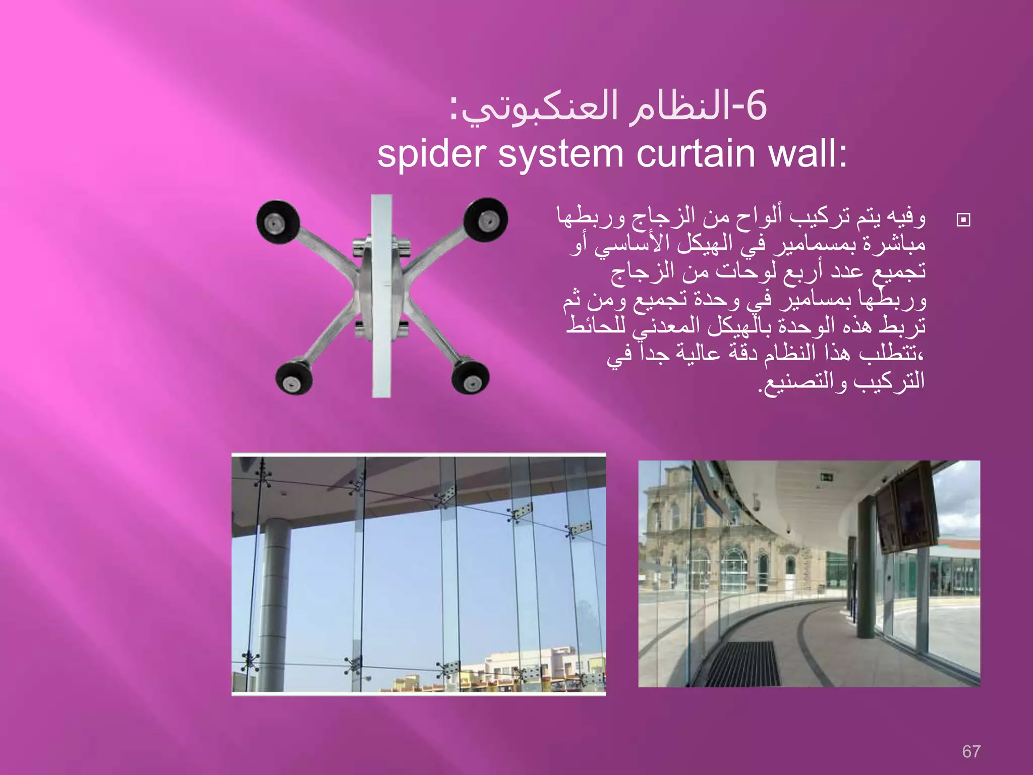 ‫ورب‬ ‫الزجاج‬ ‫من‬ ‫ألواح‬ ‫تركيب‬ ‫يتم‬ ‫وفيه‬‫طها‬
‫األساسي‬ ‫الهيكل‬ ‫في‬ ‫بمسمامير‬ ‫مباشرة‬‫أو‬
‫الزجاج‬ ‫من‬ ‫لوحات‬ ‫أربع‬ ‫عدد‬ ‫تجميع‬
‫ث‬ ‫ومن‬ ‫تجميع‬ ‫وحدة‬ ‫في‬ ‫بمسامير‬ ‫وربطها‬‫م‬
‫للحا‬ ‫المعدني‬ ‫بالهيكل‬ ‫الوحدة‬ ‫هذه‬ ‫تربط‬‫ئط‬
‫في‬ ‫جدا‬ ‫عالية‬ ‫دقة‬ ‫النظام‬ ‫هذا‬ ‫،تتطلب‬
‫والتصنيع‬ ‫التركيب‬.
67
6-‫العنكبوتي‬ ‫النظام‬:
spider system curtain wall:
 