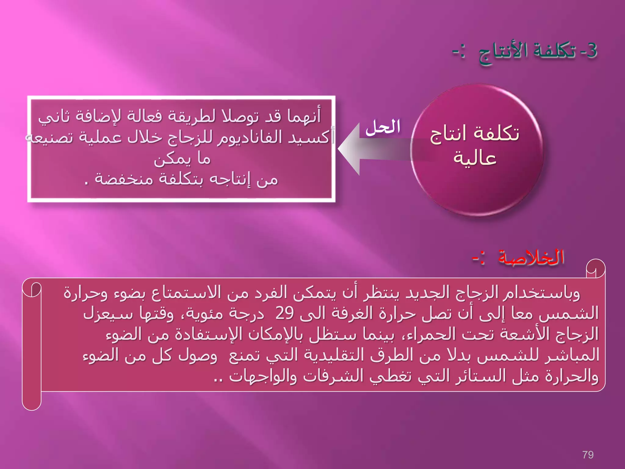 -: 3-‫األنتاج‬ ‫تكلفة‬
‫ثاني‬ ‫إلضافة‬ ‫فعالة‬ ‫لطريقة‬ ‫توصال‬ ‫قد‬ ‫أنهما‬
‫تصنيع‬ ‫عملية‬ ‫خالل‬ ‫للزجاج‬ ‫الفاناديوم‬ ‫أكسيد‬‫ه‬
‫يمكن‬ ‫ما‬
‫منخفضة‬ ‫بتكلفة‬ ‫إنتاجه‬ ‫من‬.
‫انتاج‬ ‫تكلفة‬
‫عالية‬
‫وحرارة‬ ‫بضوء‬ ‫االستمتاع‬ ‫من‬ ‫الفرد‬ ‫يتمكن‬ ‫أن‬ ‫ينتظر‬ ‫الجديد‬ ‫الزجاج‬ ‫وباستخدام‬
‫الى‬ ‫الغرفة‬ ‫حرارة‬ ‫تصل‬ ‫أن‬ ‫إلى‬ ‫معا‬ ‫الشمس‬29‫سيعزل‬ ‫وقتها‬ ،‫مئوية‬ ‫درجة‬
‫الضوء‬ ‫من‬ ‫اإلستفادة‬ ‫باإلمكان‬ ‫ستظل‬ ‫بينما‬ ،‫الحمراء‬ ‫تحت‬ ‫األشعة‬ ‫الزجاج‬
‫الضوء‬ ‫من‬ ‫كل‬ ‫وصول‬ ‫تمنع‬ ‫التي‬ ‫التقليدية‬ ‫الطرق‬ ‫من‬ ‫بدال‬ ‫للشمس‬ ‫المباشر‬
‫والواجهات‬ ‫الشرفات‬ ‫تغطي‬ ‫التي‬ ‫الستائر‬ ‫مثل‬ ‫والحرارة‬..
-: ‫الخالصة‬
‫الحل‬
79
 
