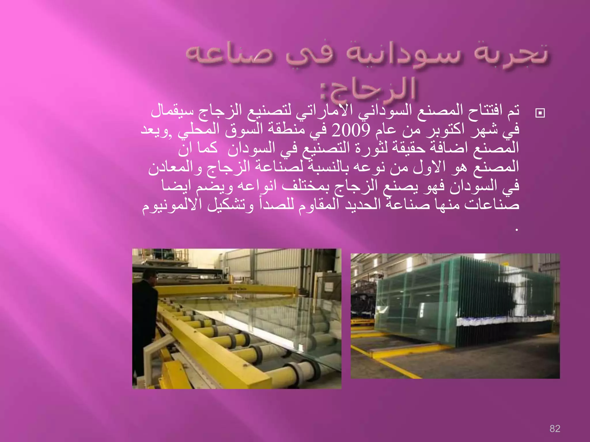 ‫الزجا‬ ‫لتصنيع‬ ‫االماراتي‬ ‫السوداني‬ ‫المصنع‬ ‫افتتاح‬ ‫تم‬‫سيقمال‬ ‫ج‬
‫عام‬ ‫من‬ ‫اكتوبر‬ ‫شهر‬ ‫في‬2009‫المحلي‬ ‫السوق‬ ‫منطقة‬ ‫في‬,‫ويعد‬
‫ك‬ ‫السودان‬ ‫في‬ ‫التصنيع‬ ‫لثورة‬ ‫حقيقة‬ ‫اضافة‬ ‫المصنع‬‫ان‬ ‫ما‬
‫والمعا‬ ‫الزجاج‬ ‫لصناعة‬ ‫بالنسبة‬ ‫نوعه‬ ‫من‬ ‫االول‬ ‫هو‬ ‫المصنع‬‫دن‬
‫اي‬ ‫ويضم‬ ‫انواعه‬ ‫بمختلف‬ ‫الزجاج‬ ‫يصنع‬ ‫فهو‬ ‫السودان‬ ‫في‬‫ضا‬
‫االل‬ ‫وتشكيل‬ ‫للصدأ‬ ‫المقاوم‬ ‫الحديد‬ ‫صناعة‬ ‫منها‬ ‫صناعات‬‫مونيوم‬
.
82
 