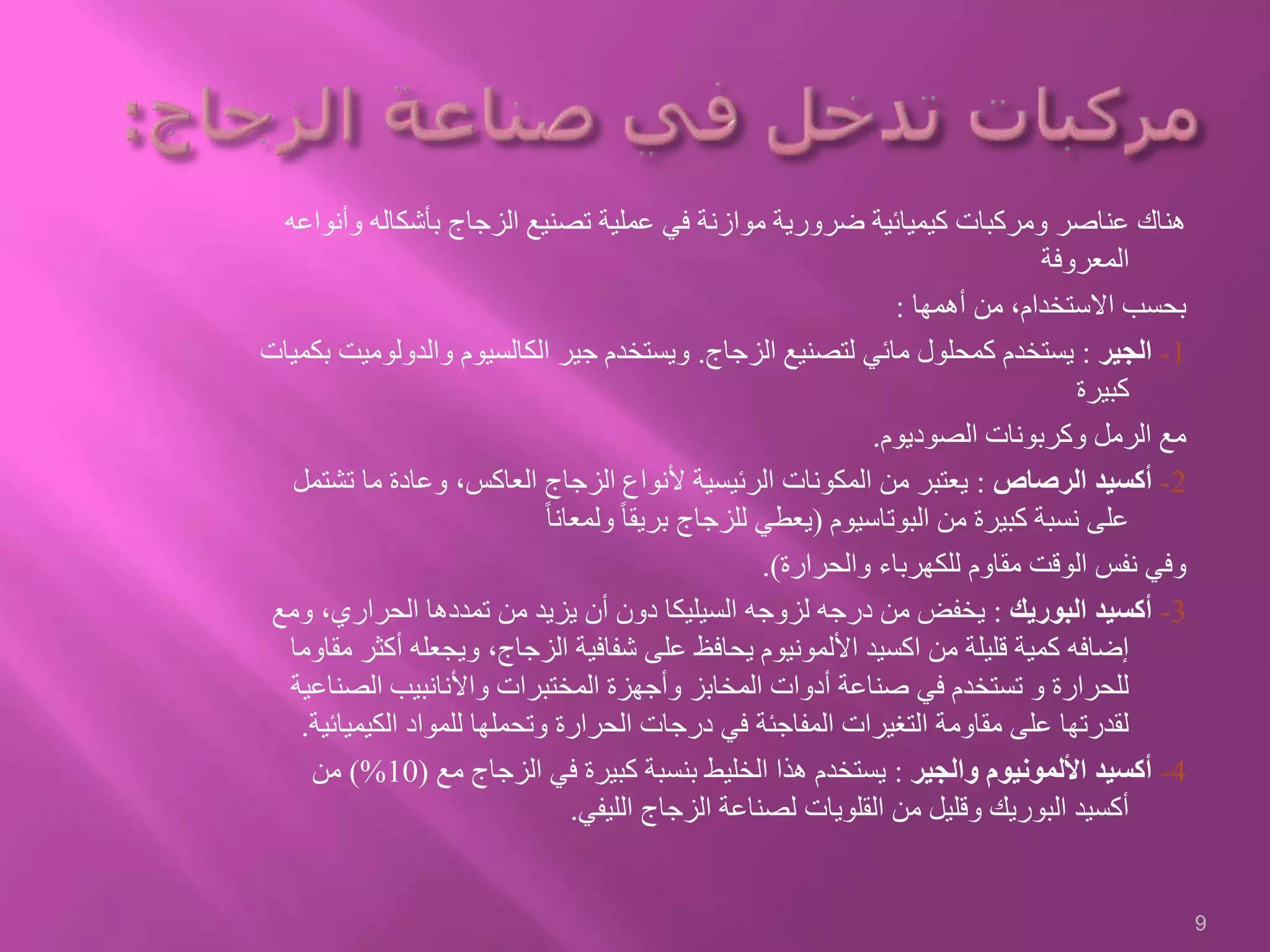 ‫بأشكال‬ ‫الزجاج‬ ‫تصنيع‬ ‫عملية‬ ‫في‬ ‫موازنة‬ ‫ضرورية‬ ‫كيميائية‬ ‫ومركبات‬ ‫عناصر‬ ‫هناك‬‫وأنواعه‬ ‫ه‬
‫المعروفة‬
‫أهمها‬ ‫من‬ ،‫االستخدام‬ ‫بحسب‬:
1-‫الجير‬:‫الزجاج‬ ‫لتصنيع‬ ‫مائي‬ ‫كمحلول‬ ‫يستخدم‬.‫والدول‬ ‫الكالسيوم‬ ‫جير‬ ‫ويستخدم‬‫بكميات‬ ‫وميت‬
‫كبيرة‬
‫الصوديوم‬ ‫وكربونات‬ ‫الرمل‬ ‫مع‬.
2-‫الرصاص‬ ‫أكسيد‬:‫ت‬ ‫ما‬ ‫وعادة‬ ،‫العاكس‬ ‫الزجاج‬ ‫ألنواع‬ ‫الرئيسية‬ ‫المكونات‬ ‫من‬ ‫يعتبر‬‫شتمل‬
‫البوتاسيوم‬ ‫من‬ ‫كبيرة‬ ‫نسبة‬ ‫على‬(ً‫ا‬‫ولمعان‬ ً‫ا‬‫بريق‬ ‫للزجاج‬ ‫يعطي‬
‫والحرارة‬ ‫للكهرباء‬ ‫مقاوم‬ ‫الوقت‬ ‫نفس‬ ‫وفي‬.)
3-‫البوريك‬ ‫أكسيد‬:‫الحراري‬ ‫تمددها‬ ‫من‬ ‫يزيد‬ ‫أن‬ ‫دون‬ ‫السيليكا‬ ‫لزوجه‬ ‫درجه‬ ‫من‬ ‫يخفض‬‫ومع‬ ،
‫أ‬ ‫ويجعله‬ ،‫الزجاج‬ ‫شفافية‬ ‫على‬ ‫يحافظ‬ ‫األلمونيوم‬ ‫اكسيد‬ ‫من‬ ‫قليلة‬ ‫كمية‬ ‫إضافه‬‫مقاوما‬ ‫كثر‬
‫الص‬ ‫واألنانبيب‬ ‫المختبرات‬ ‫وأجهزة‬ ‫المخابز‬ ‫أدوات‬ ‫صناعة‬ ‫في‬ ‫تستخدم‬ ‫و‬ ‫للحرارة‬‫ناعية‬
‫الكيم‬ ‫للمواد‬ ‫وتحملها‬ ‫الحرارة‬ ‫درجات‬ ‫في‬ ‫المفاجئة‬ ‫التغيرات‬ ‫مقاومة‬ ‫على‬ ‫لقدرتها‬‫يائية‬.
4-‫والجير‬ ‫األلمونيوم‬ ‫أكسيد‬:‫مع‬ ‫الزجاج‬ ‫في‬ ‫كبيرة‬ ‫بنسبة‬ ‫الخليط‬ ‫هذا‬ ‫يستخدم‬(10)%‫من‬
‫الليفي‬ ‫الزجاج‬ ‫لصناعة‬ ‫القلويات‬ ‫من‬ ‫وقليل‬ ‫البوريك‬ ‫أكسيد‬.
9
 